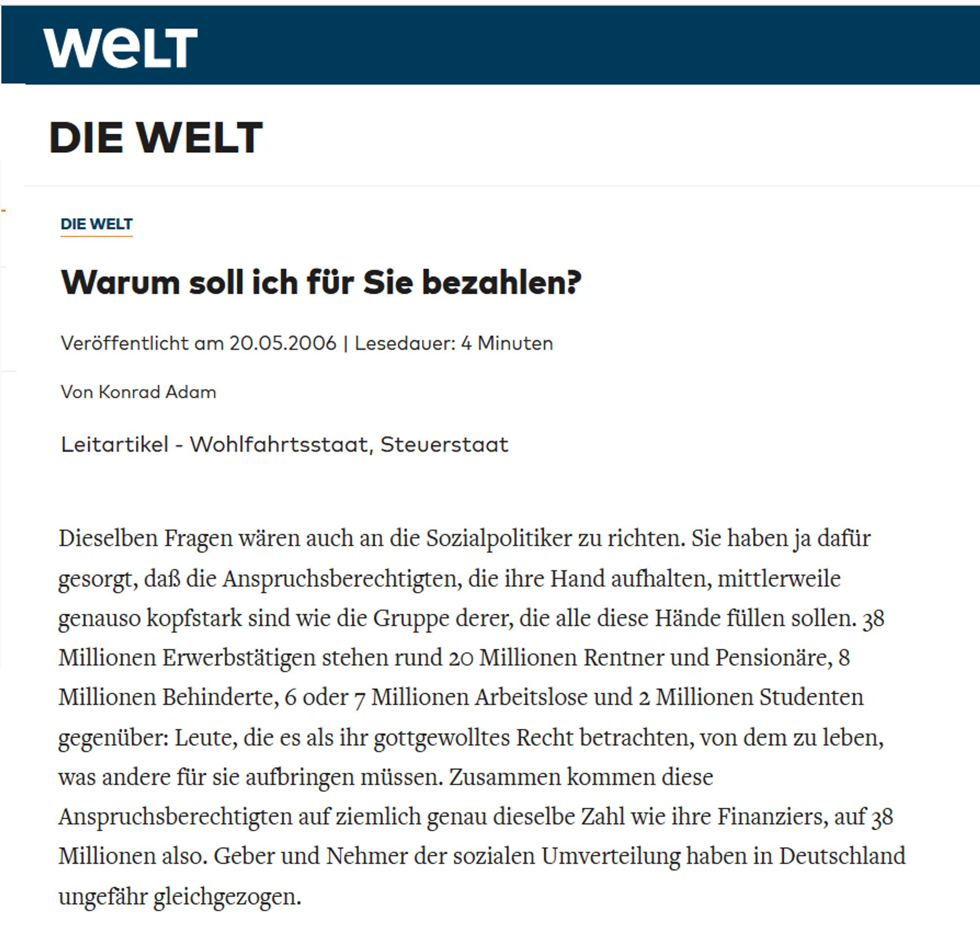 Sie haben ja dafür gesorgt, daß die Anspruchsberechtigten, die ihre Hand aufhalten, mittlerweile genauso kopfstark sind wie die Gruppe derer, die alle diese Hände füllen sollen. 38 Millionen Erwerbstätigen stehen rund 20 Millionen Rentner und Pensionäre, 8 Millionen Behinderte, 6 oder 7 Millionen Arbeitslose und 2 Millionen Studenten gegenüber: Leute, die es als ihr gottgewolltes Recht betrachten, von dem zu leben, was andere für sie aufbringen müssen. Zusammen kommen diese Anspruchsberechtigten auf ziemlich genau dieselbe Zahl wie ihre Finanziers, auf 38 Millionen also. Geber und Nehmer der sozialen Umverteilung haben in Deutschland ungefähr gleichgezogen.