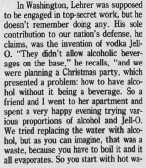 In Washington, Lehrer was supposed to be engaged in top-secret work, but he doesn't remember doing any. His sole contribution to our nation's defense, he claims, was the invention of vodka Jell-O. "They didn't allow alcoholic beverages on the base," he recalls, "and we were planning a Christmas party, which presented a problem: how to have alcohol without it being a beverage. So a friend and I went to her apartment and spent a very happy evening trying various proportions of alcohol and Jell-O. We tried replacing the water with alcohol, but as you can imagine, that was a waste, because you have to boil it and it all evaporates. So you start with hot wat-