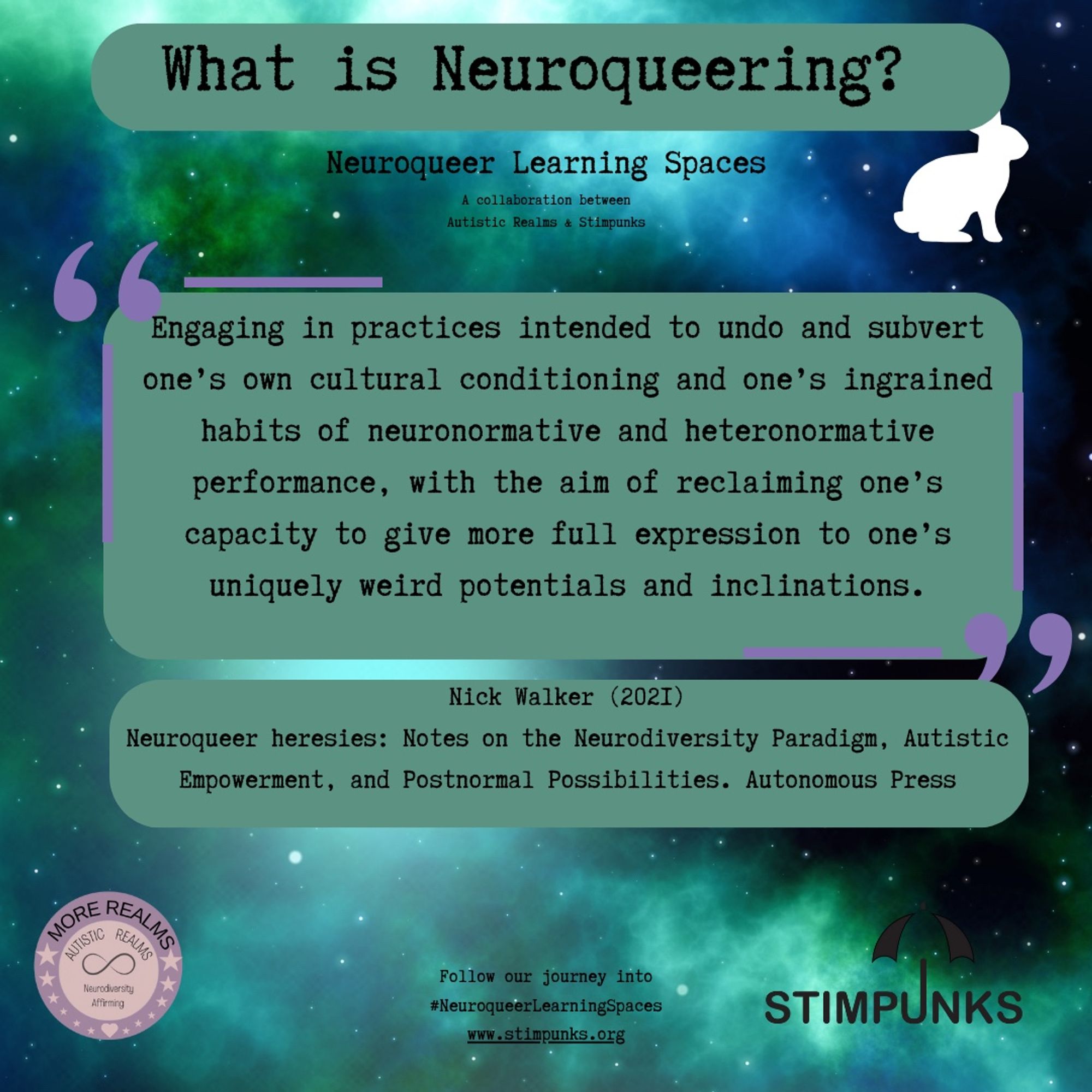 What is Neuroqueering?
Neuroqueer Learning Spaces
A collaboration between
Autistic Realms & Stimpunks

Engaging in practices intended to undo and subvert
one's own cultural conditioning and one's ingrained
habits of neuronormative and heteronormative
performance, with the aim of reclaiming one's
capacity to give more full expression to one's
uniquely weird potentials and inclinations.
Nick Walker (202I)
Neuroqueer heresies: Notes on the Neurodiversity Paradigm, Autistic
Empowerment, and Postnormal Possibilities. Autonomous Press