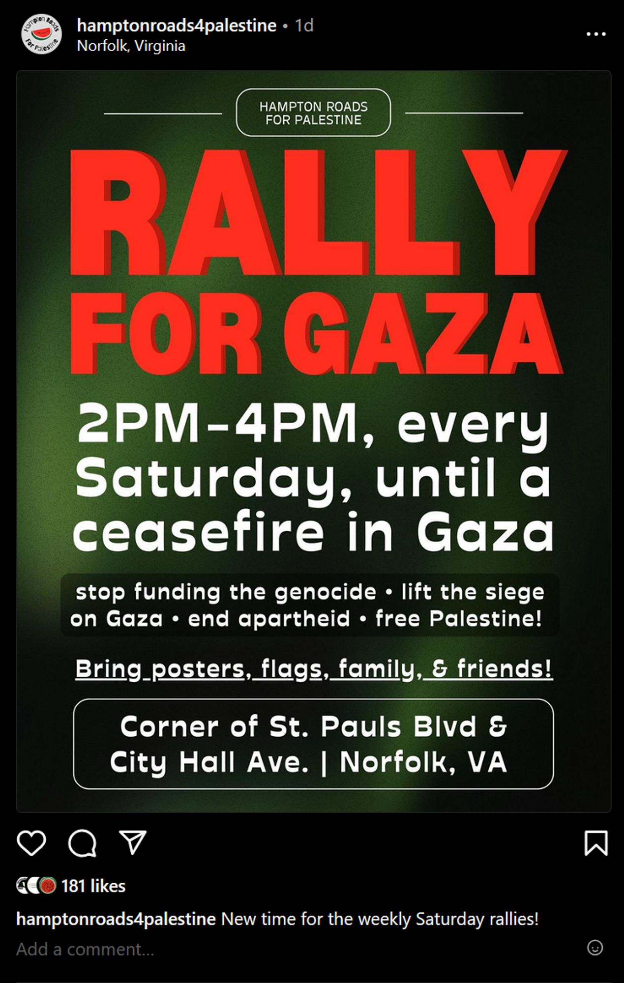 @ hamptonroads4palestine - 1d Norfolk, Virginia

—— () ——

FOR PALESTINE 2PM-4PM, every Saturday, until a ceasefire in Gaza stop funding the genocide - lift the siege on Gaza * end apartheid - free Palestine! Bring_posters, flags, family, & friends!

Corner of St. Pauls Bivd &

City Hall Ave. | Norfolk, VA Qv N [ @REINTEY hamptonroads4palestine New time for the weekly Saturday rallies!

®@ 