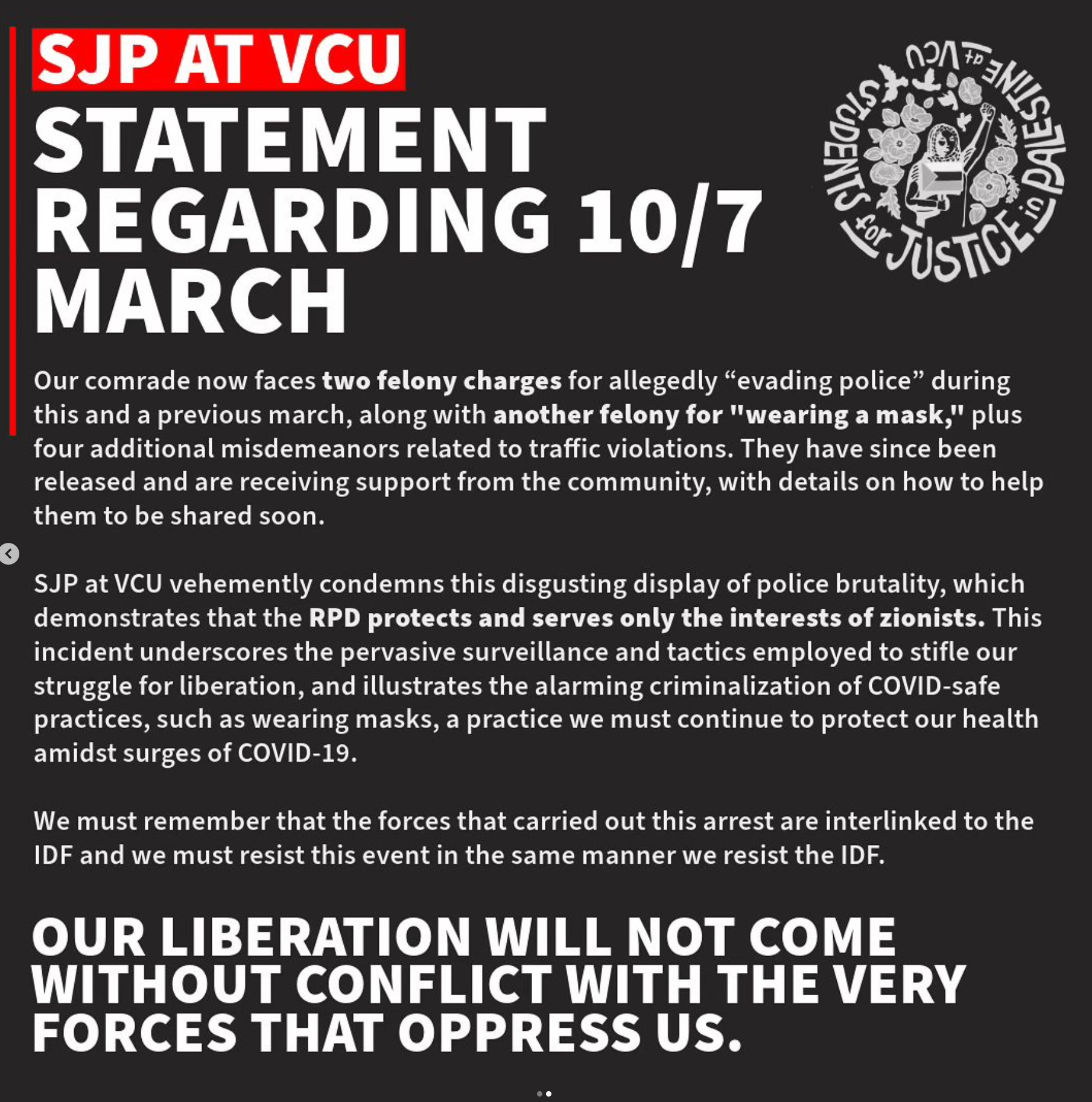 J

RPN STATEMEN] St R

o 05 U - el REGARDING 10/7 <)y MARCH st Our comrade now faces two felony charges for allegedly “evading police” during this and a previous march, along with another felony for "wearing a mask," plus four additional misdemeanors related to traffic violations. They have since been released and are receiving support from the community, with details on how to help them to be shared soon.

<

SJP at VCU vehemently condemns this disgusting display of police brutality, which demonstrates that the RPD protects and serves only the interests of zionists. This incident underscores the pervasive surveillance and tactics employed to stifle our struggle for liberation, and illustrates the alarming criminalization of COVID-safe practices, such as wearing masks, a practice we must continue to protect our health amidst surges of COVID-19. We must remember that the forces that carried out this arrest are interlinked to the IDF and we must resist this event in the same manner we resist the IDF. FORCES THAT OPPRESS US. 