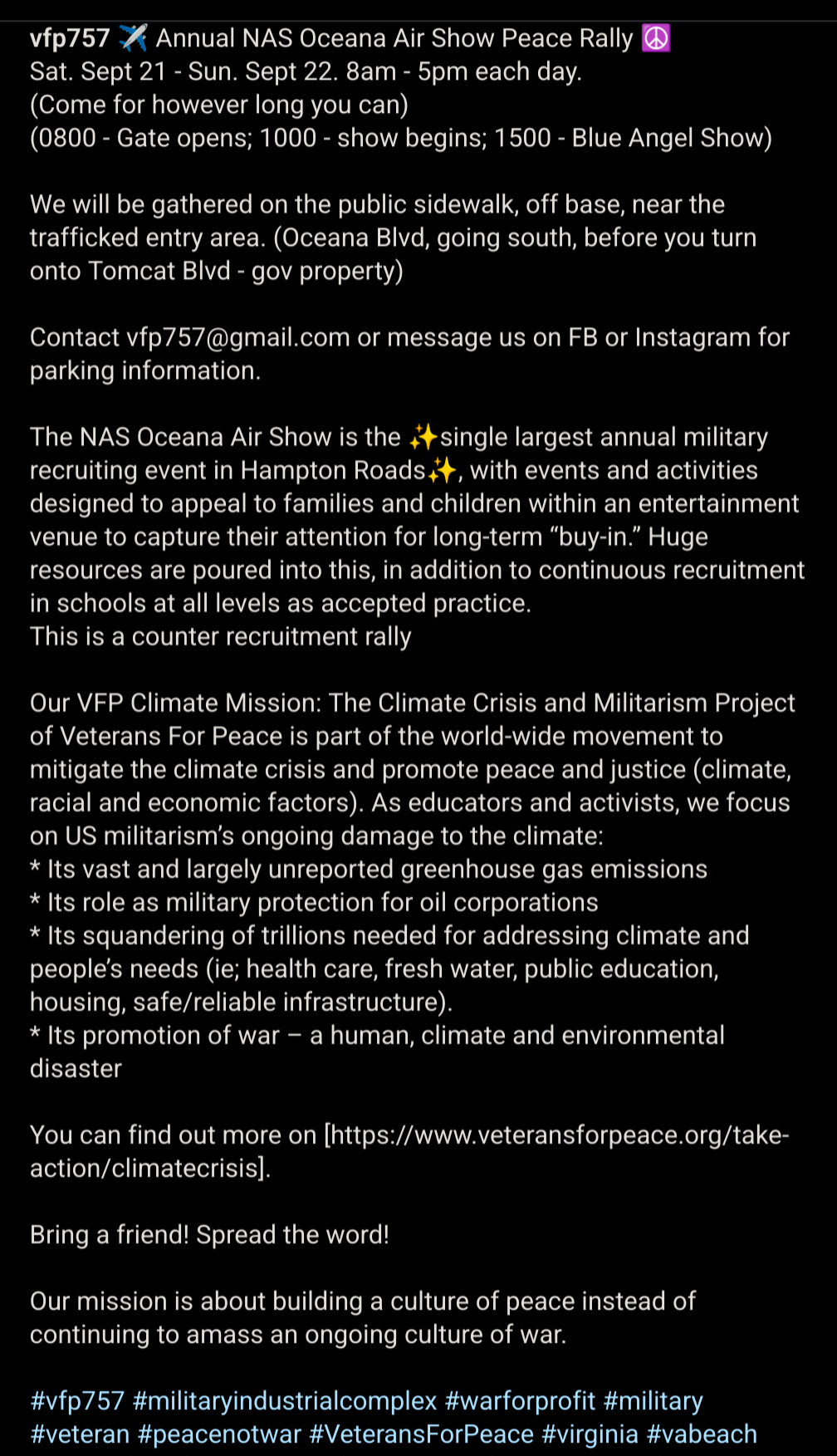 Annual NAS Oceana Air Show Peace Rally ☮️
Sat. Sept 21 - Sun. Sept 22. 8am - 5pm each day. 
(Come for however long you can) 
(0800 - Gate opens; 1000 - show begins; 1500 - Blue Angel Show)

We will be gathered on the public sidewalk, off base, near the trafficked entry area. (Oceana Blvd, going south, before you turn onto Tomcat Blvd - gov property) 

Contact vfp757@gmail.com or message us on FB or Instagram for parking information. 

The NAS Oceana Air Show is the ✨single largest annual military recruiting event in Hampton Roads✨, with events and activities designed to appeal to families and children within an entertainment venue to capture their attention for long-term “buy-in.” Huge resources are poured into this, in addition to continuous recruitment in schools at all levels as accepted practice. 
This is a counter recruitment rally

Our VFP Climate Mission: The Climate Crisis and Militarism Project of Veterans For Peace is part of the world-wide movement to mitigate the climate crisis and promote peace and justice (climate, racial and economic factors). As educators and activists, we focus on US militarism’s ongoing damage to the climate: 
* Its vast and largely unreported greenhouse gas emissions
* Its role as military protection for oil corporations
* Its squandering of trillions needed for addressing climate and people’s needs (ie; health care, fresh water, public education, housing, safe/reliable infrastructure). 
* Its promotion of war – a human, climate and environ