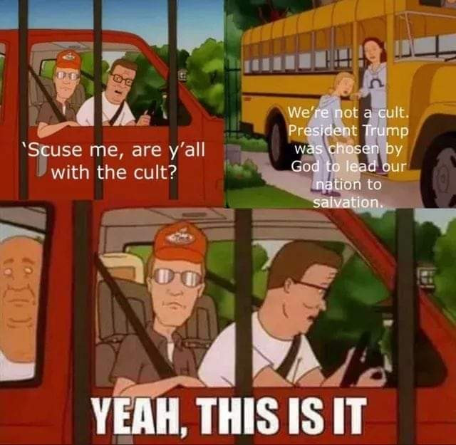 Hank Hill - "scuse me, are y'all with the cult?"
Cultist - "we're not a cult. Felon47 was chosen by god to lead our nation to salvation"
Hank - "Yeah, this is it"