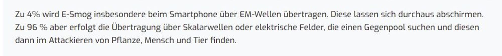 Textauszug „Zu 4 % wird E-Smog insb. beim Smartphone über EM-Wellen übertragen. Diese lassen sich durchaus abschirmen. Zu 96 % aber erfolgt die Übertragung über Skalarwellen oder el. Felder, die einen Gegenpol suchen und diesen dann im Attackieren von Pflanze, Mensch, Tier finden.“