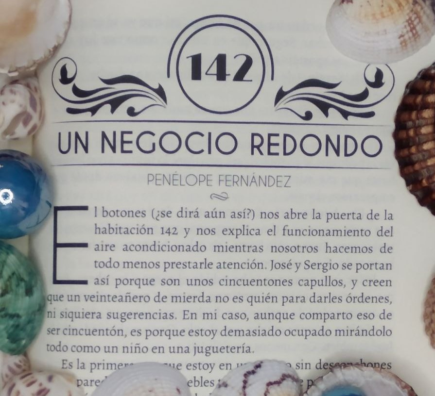 Primer párrafo del relato "Un Negocio Redondo", de Penélope Fernández.
"El botones (¿se dirá aún así?) nos abre la puerta de la habitación 142 y nos explica el funcionamiento del aire acondicionado mientras nosotros hacemos de todo menos prestarle atención. José y Sergio se portan así porque son unos cincuentones capullos, y creen que un veinteañero de mierda no es quién para darles órdenes, ni siquiera sugerencias. En mi caso, aunque comparto eso de ser cincuentón, es porque estoy demasiado ocupado mirándolo todo como un niño en una juguetería".