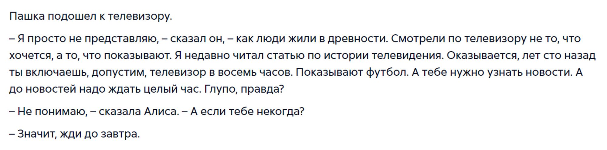 Пашка подошел к телевизору.
– Я просто не представляю, – сказал он, – как люди жили в древности. Смотрели по телевизору не то, что хочется, а то, что показывают. Я недавно читал статью по истории телевидения. Оказывается, лет сто назад ты включаешь, допустим, телевизор в восемь часов. Показывают футбол. А тебе нужно узнать новости. А до новостей надо ждать целый час. Глупо, правда?
– Не понимаю, – сказала Алиса. – А если тебе некогда?
– Значит, жди до завтра.