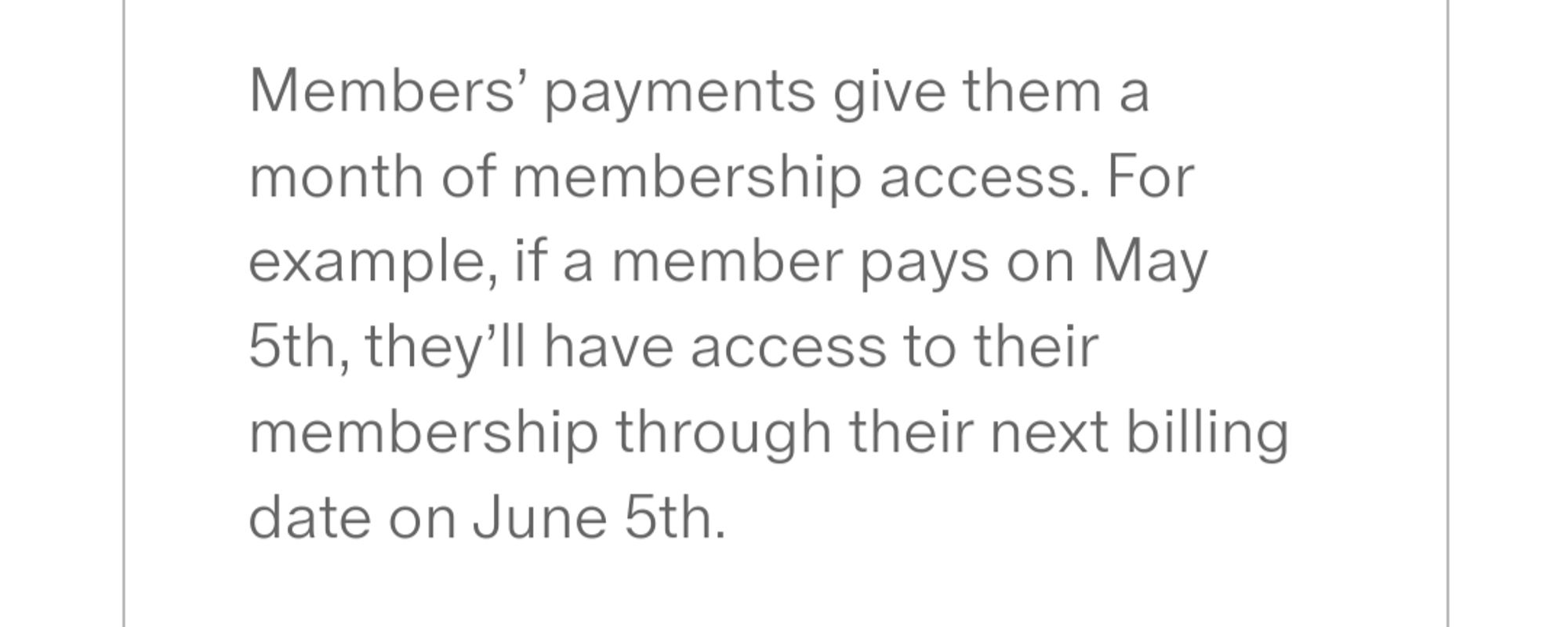 Members’ payments give them a month of membership access. For example, if a member pays on May 5th, they’ll have access to their membership through their next billing date on June 5th.