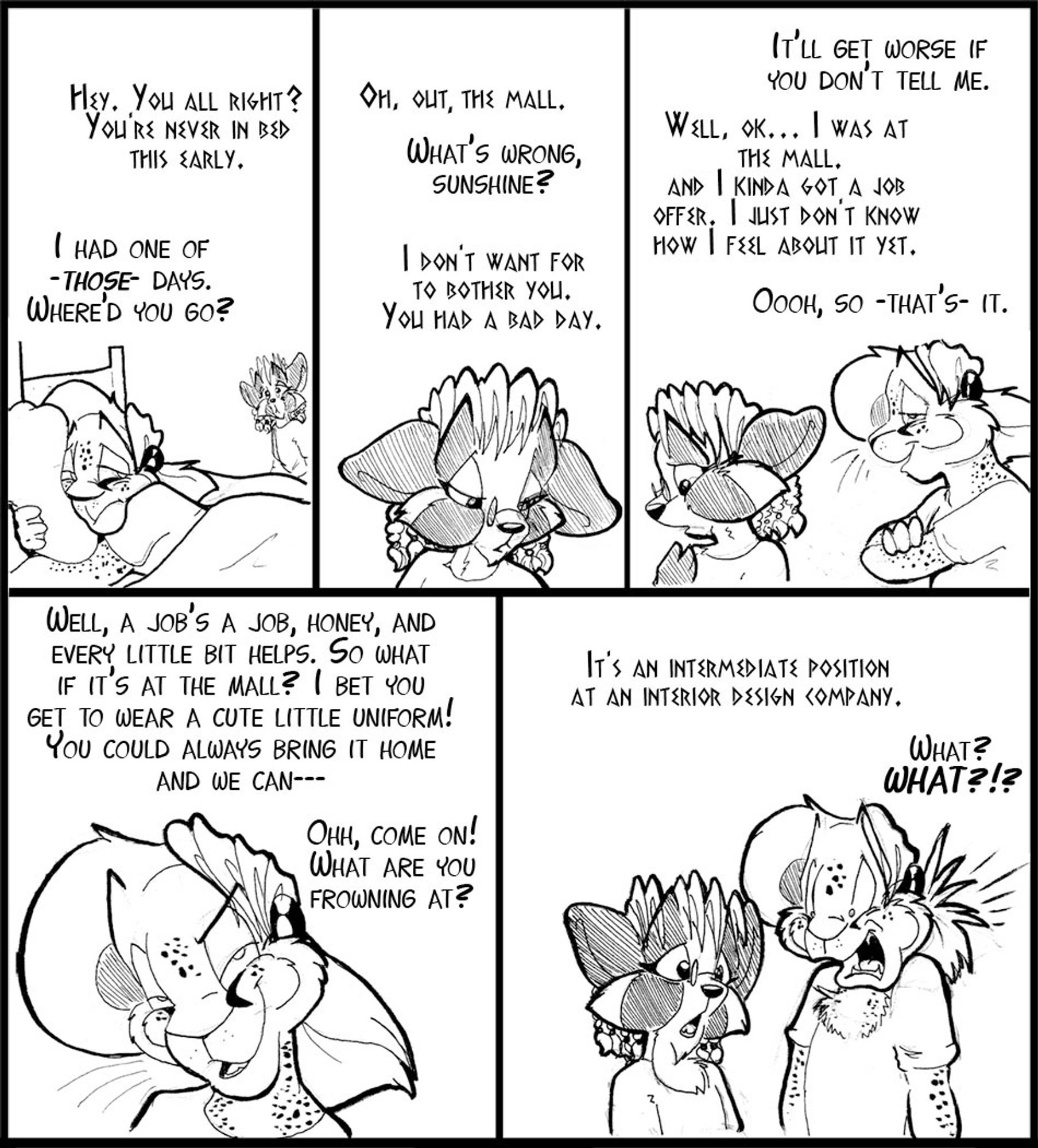 Five panel strip, Arty and Vinci only, both back at home.

V: (off panel) Hey. You all right? You're never in bed this early.
A: I had one of THOSE days. Where'd you go?

V:Oh... out, the mall.
A:(off panel) What's wrong sunshine?
V: I don't want to bother you. You had a bad day.

A: It'll get worse if you don't tell me.
V: Well, ok.. I was at the mall. And I kind of got a job offer. I just don't know how I feel about it yet.
A: Oooh, so THATS it?

A: Well, a job's a job honey, and every little bit helps.  So what if it's at the mall? I bet you get to wear a cute little uniform! You could always bring it home and we can---   Ohh, come on! What are you frowning at?

V: It's an intermediate position at an interior design company.
A: (poofy)  What? WHAT?!?!