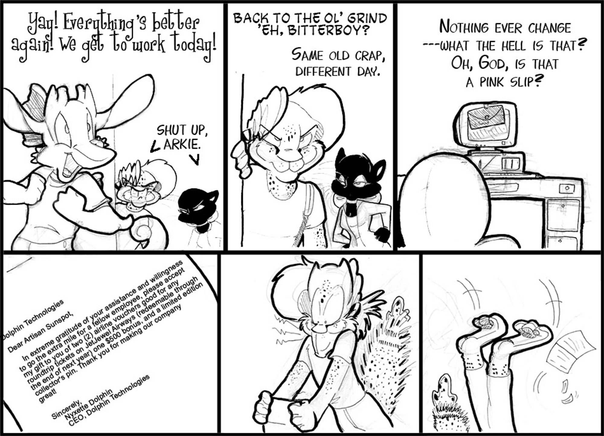 Six panel strip, Arkie, Spuk, Arty,  and a letter on a monitor?

Arkie: Yay! Everything's better again! we get to work today!
Arty&Spuk: Shut Up Arkie.

Spuk: Back to the ol'grind 'eh Bitterboy?
Arty: Same old crap, different day.

(Computer monitor has an envelope on it)
Arty: (off panel) Nothing ever  change... What the hell is that?  Oh god, is that a pink slip?

<Formal Letter> 
Dolphin Technologies
Dear Artisan Sunspot,
In extreme gratitude of your assistance and willingness to go the extra mile for a fellow employee please accept my gift o you of two(2) airline vouchers good for any round trip tickets on JetJewel Airways, one $500 bonus, and a limited edition collector's pin.  Thank you for making our company great!

Sincerely,
Nyxette Dolphin
CEO, Dolphin Technologies.

(end letter)

Arty is POOFED in the next panel, in shock.

Arty falls on his back comically.