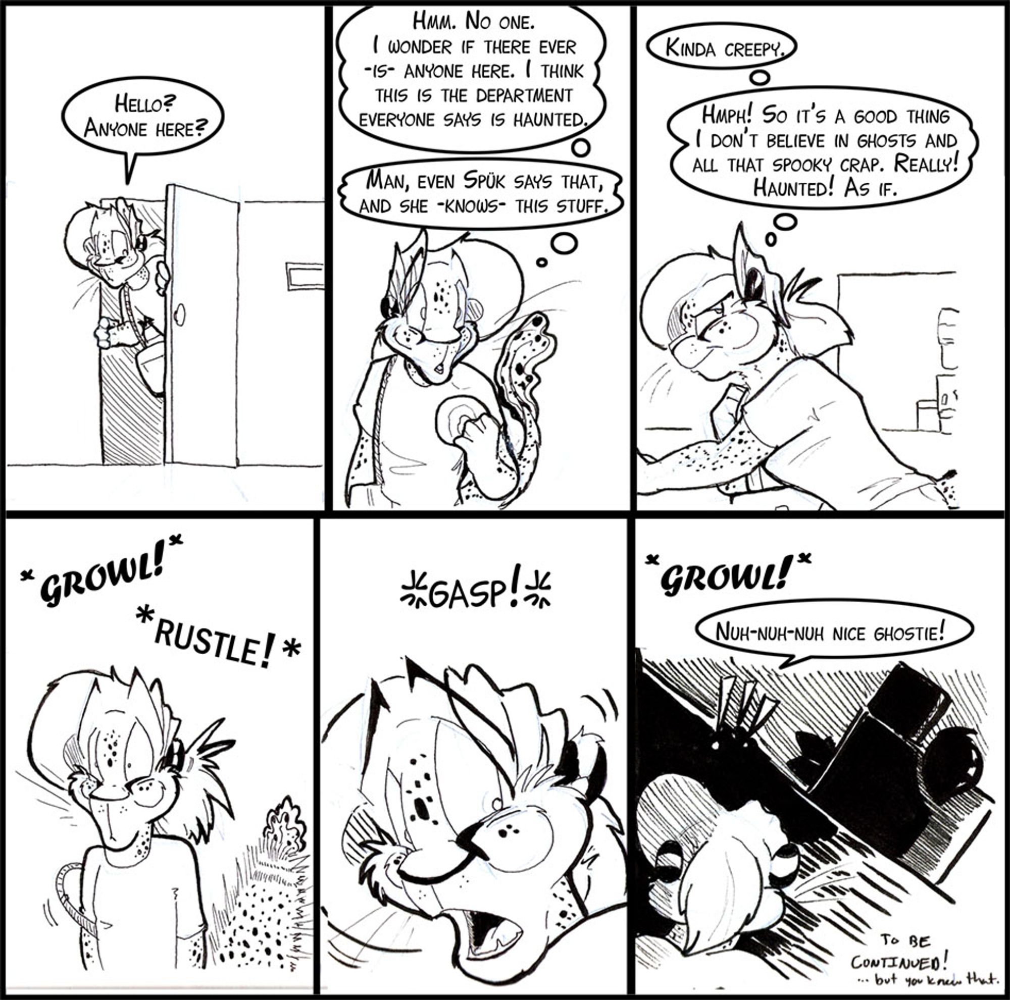 Six panel strip, Arty exclusively.  Lots of thought bubbles.  Arty is looking for an alternate route out.

Arty:  Hello?  Anyone Home?

Arty: (Thinking) Hmm.  No One.  I wonder if there ever IS anyone here.  I think this is the department everyone says is haunted.  Man, even Spuk says that, and she KNOWS this stuff.

Arty: (Thinking)  Kinda Creepy.   Hmph!  So it's a good thing I don't believe in ghosts and all that spooky crap.  Really! Haunted! As If.

SFX: *GROWL!*  *RUSTLE!*  (Arty's tail gets all poofed out)

Arty: **GASP!**

SFX:  *GROWL!*
Arty:  Nuh-nuh-nuh nice Ghostie!

panel-text:  To be Continued... but you knew that..