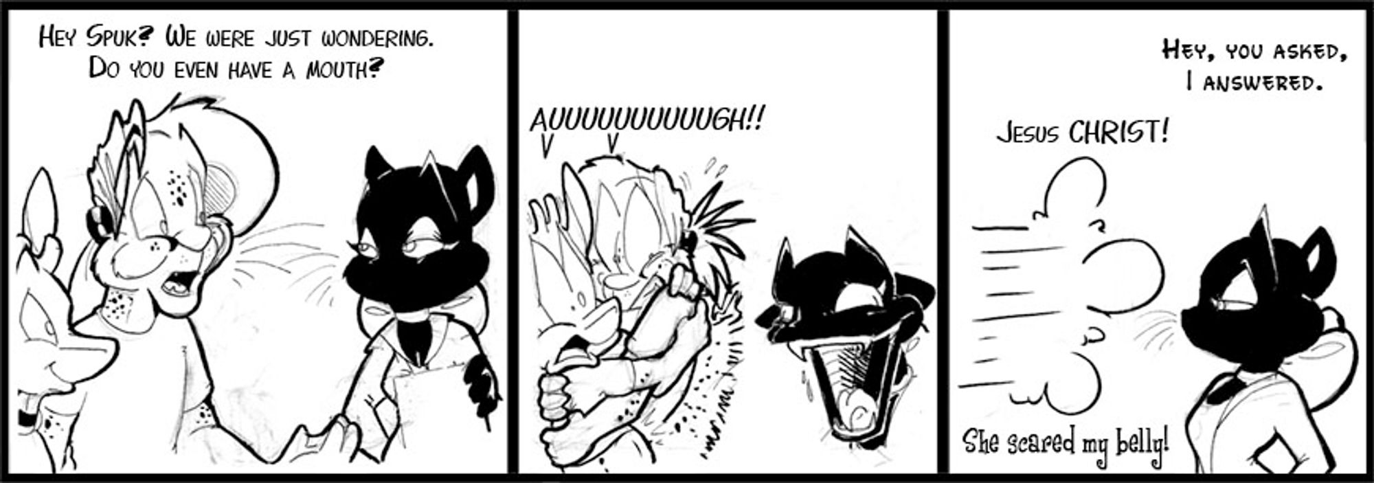 Three panel strip with Arkie, Arty and Spuk.

Arty: Hey Spuk, we were just wondering, do you even have a mouth?

(Spuk opens her mouth horrifyingly so, a giant maw of teeth and death)
Arty&Arkie: Auuuuuuuuuuuuugh!!

*sfx* of Arty/Arkie zooming off panel left.
Spuk: Hey, you asked. I answered.
Arty: Jesus CHRIST!
Arkie:  She scared my belly!