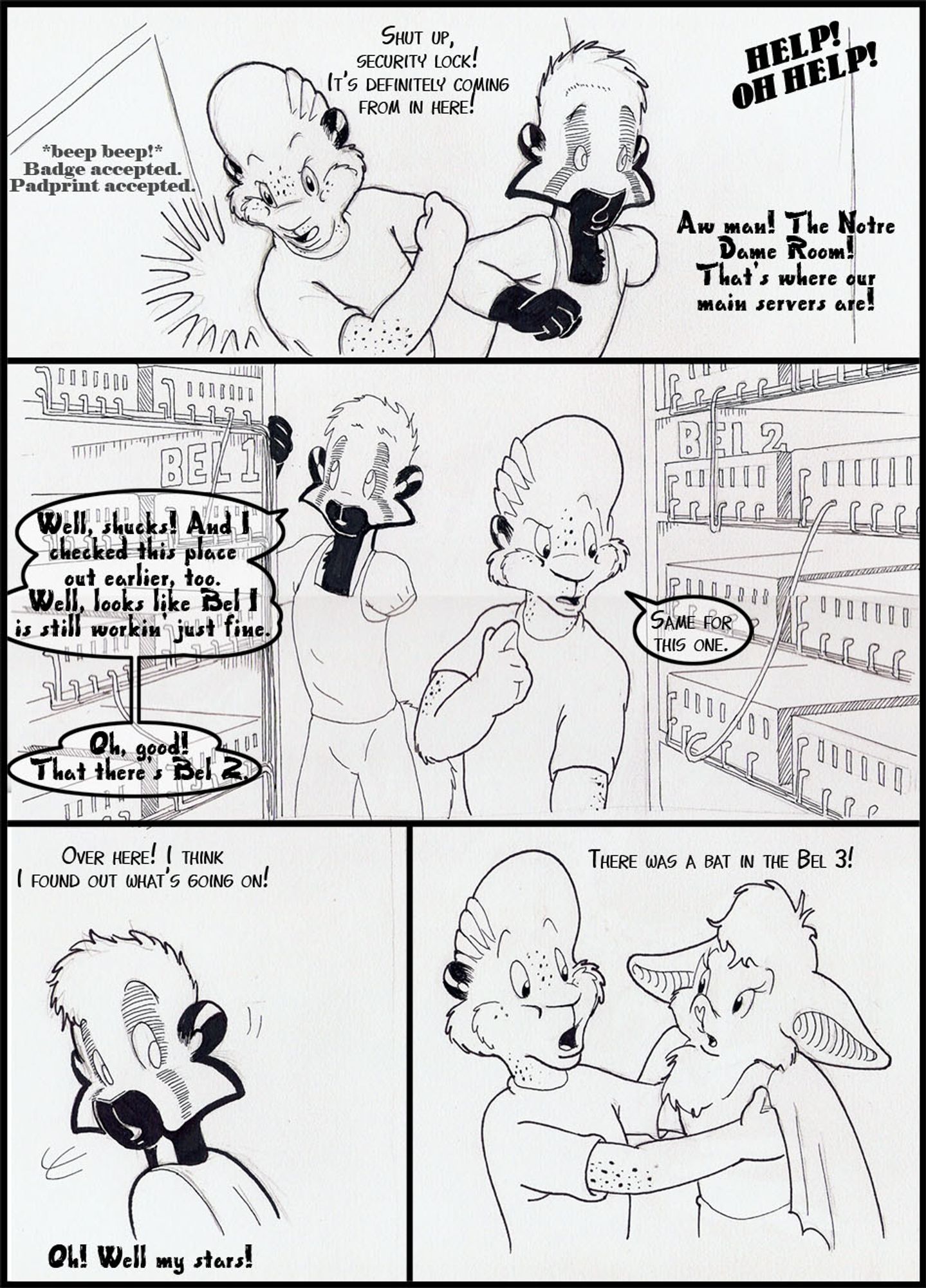 Four panel strip, Graham, Arty, and... a mysterious guest.

door sfx: *BEEP BEEP* Badge Accepted. Padprint Accepted!
Arty: Shut up, security lock!  It's definitely coming from in here!
Voice: HELP! OH HELP!
Graham: Aw Man! The Notre Dame Room! That's where our main servers are.

Graham: Well Shucks! And I checked out this place earlier too.  Well, Looks like Bel-1 is still working fine.
Arty: Same for this one
Graham: Oh Good, That there's Bel-2

Arty: (off screen) Over here! I think I found what's going on!
Graham: Oh! Well my stars!

Arty: (Holding up a small bat person.)  There was a bat in the Bel-3!