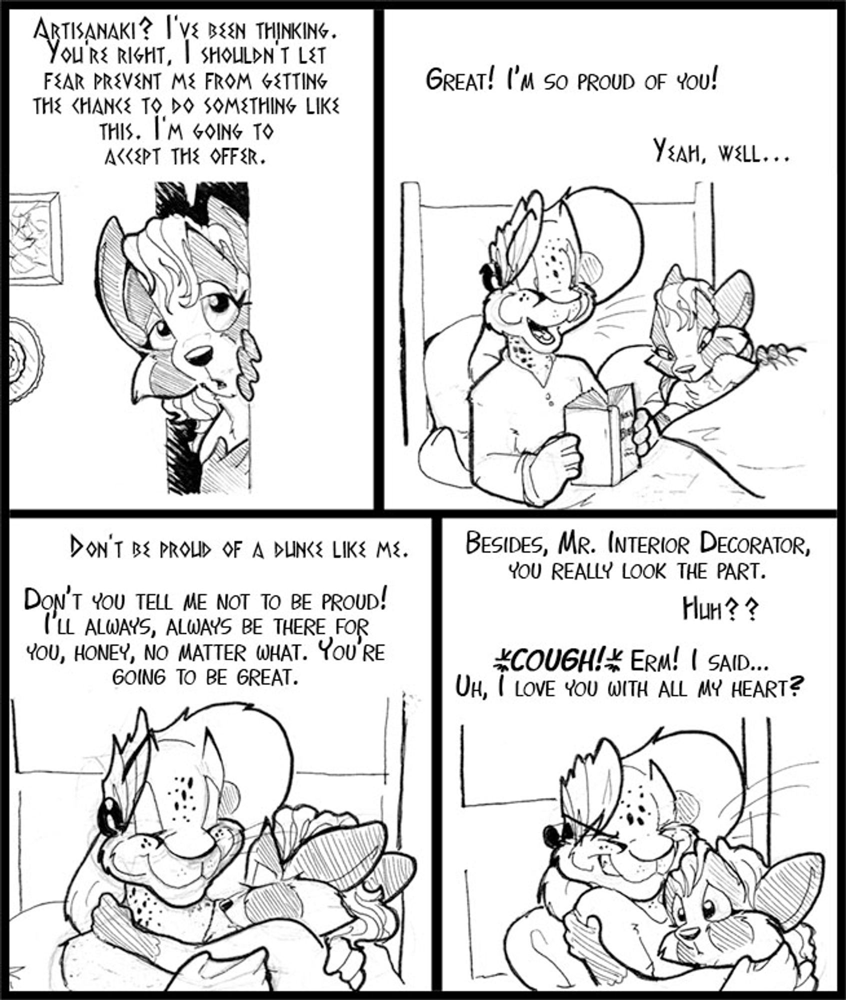 Four panel Vinci and Arty strip of them cuddling in bed.

V: Artisanaki? I've been thinking. You're right. I shouldn't let fear prevent me from getting the chance to do something like this.  I'm going to accept the offer.

A: Great! I'm so proud of you!
V: Yeah, well...

V: Don't be proud of a dunce like me.
A: Don't you tell me not to be proud! I'll always, always be there for you, honey, no matter what. You're going to be great.

A: Besides. Mr Interior Decorator, you really look the part.
V: Huh??
A: *COUGH* Erm! I said... Uh, I love you with all my heart?