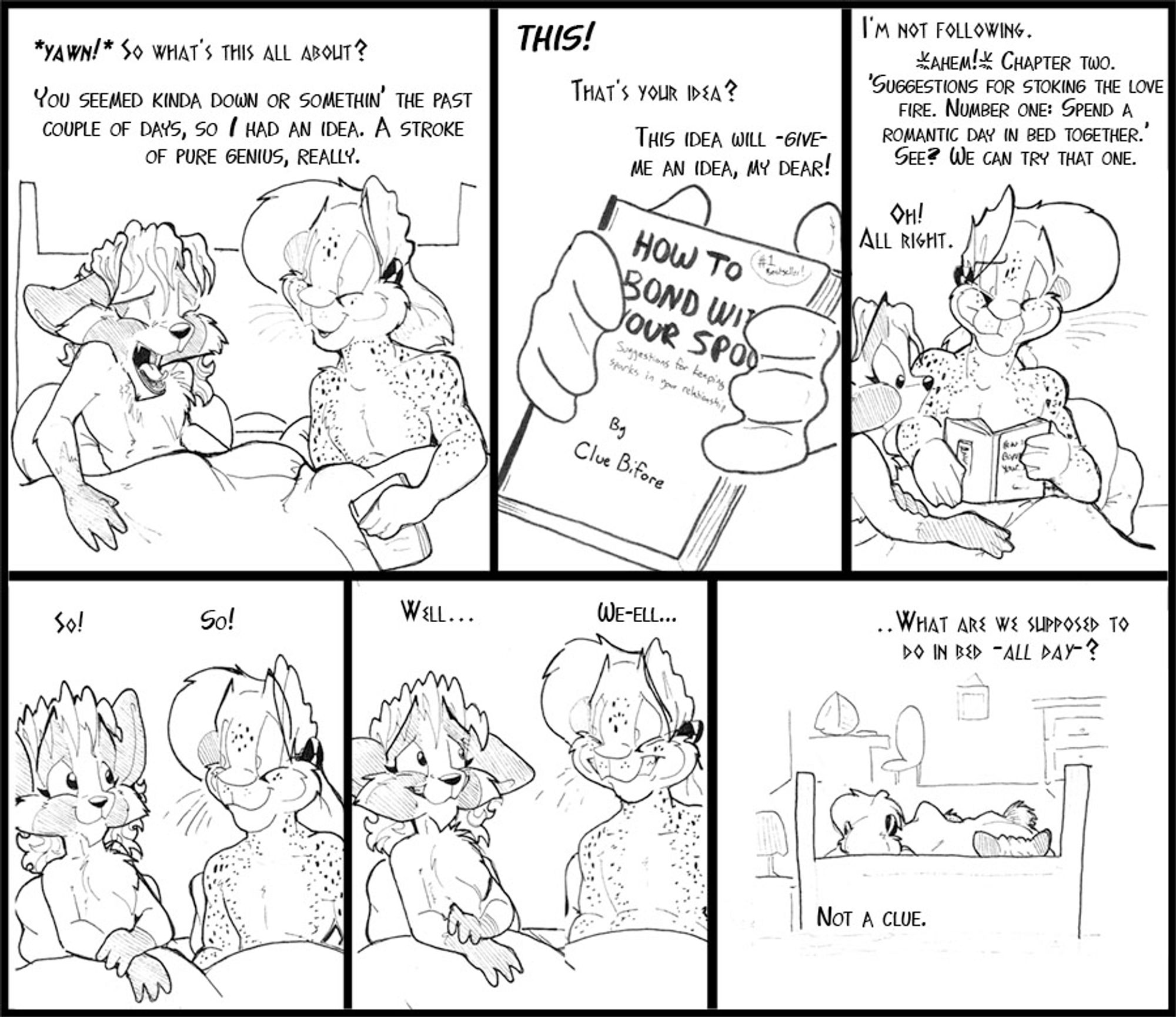 Six panel strip, Vinci and Arty in bed.

V: *Yawn* So what's this all about?
A: You seemed down or something the past couple of days, so I had and idea. A stroke of pure genius, really.

(Closeup of book, titled "How to bond with your spouse by Clue BiFore")
A: THIS!
V: That's your idea?
A: This idea will GIVE me an idea, my dear!

V: I'm not following.
A: *ahem* Chapter Two. "Suggestions for stoking the love fire. Number One: Spend a romantic day in bed together."  See? We can try that one.
V: Oh!  All right.

V: So!
A: So! 

V: Well...
A: We-elll....

V: .. What are we supposed to do in bed -ALL DAY-?
A: Not a clue.