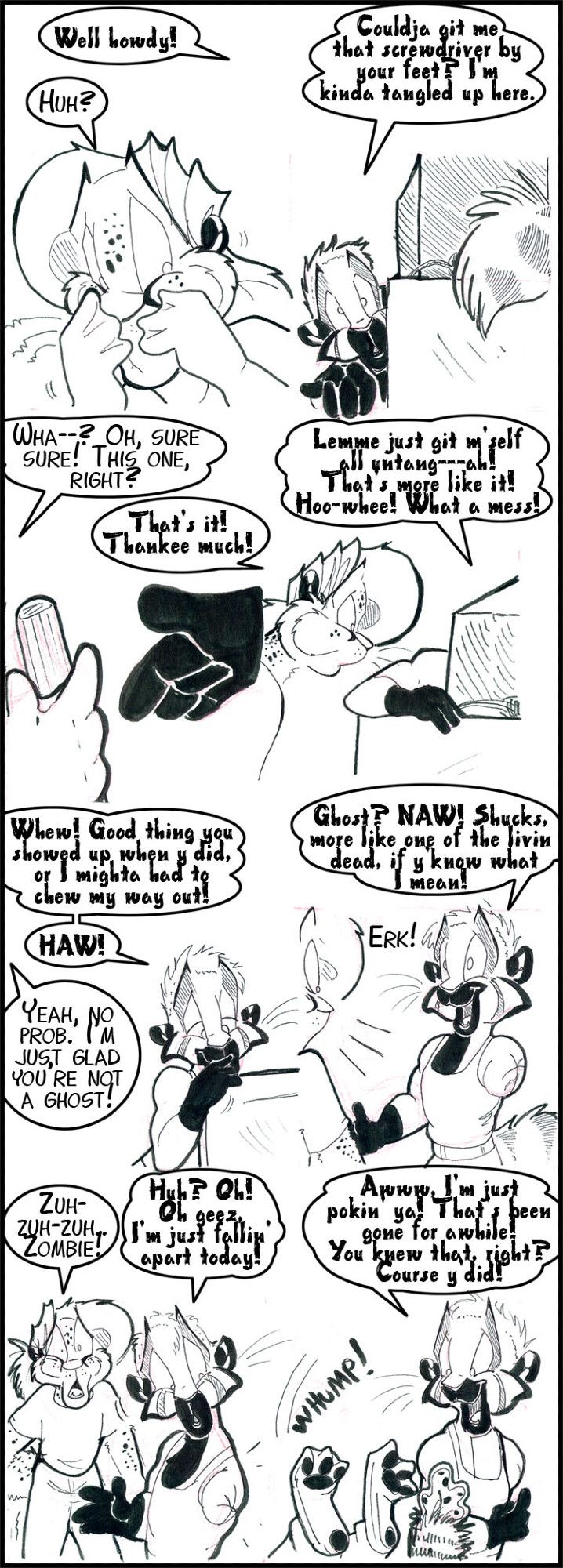 8 panel strip involving Arty and Graham.

G: Well howdy!
A: Huh?

G: Couldja get me that screwdriver by your feet?  I'm kinda tangled up here.

A: Wha--? Oh, sure sure! This one, right?
G: That's It! Thankee much!

G: Let me just get m'self all untang---ah! That's more like it!  Hoo-whee! What a mess!

G: Whew! Good thing you showed up when y did or I mighta had to chew my way out!  HAW!
A: Yeah, no prob. I'm just glad you're not a ghost!

G: Ghost?  NAW! Shucks, more like one of the living dead.  If y'know what I mean!
A: (Now seeing that Graham is missing his left arm.) ERK!!

A: Zuh-zuh-zuh...  Zombie!
G: (looking at his missing arm) Huh? Oh! Oh geez, I'm just falling apart today! 

G: Aww, I'm just pokin ya! That's been gone for awhile!  You knew that right?  Course y'did!
A: *faints* SFX: *WHUMP!*