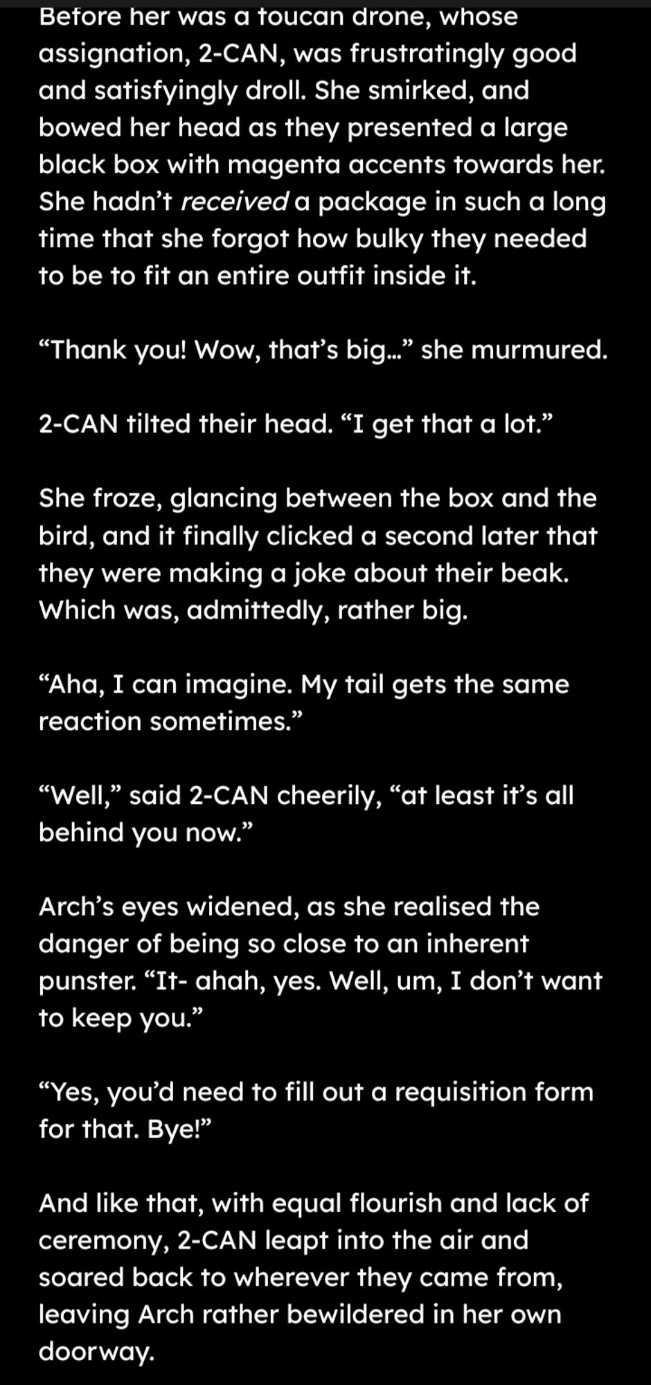 Before her was a toucan drone, whose assignation, 2-CAN, was frustratingly good and satisfyingly droll. She smirked, and bowed her head as they presented a large black box with magenta accents towards her. She hadn’t received a package in such a long time that she forgot how bulky they needed to be to fit an entire outfit inside it.

“Thank you! Wow, that’s big…” she murmured.

2-CAN tilted their head. “I get that a lot.”

She froze, glancing between the box and the bird, and it finally clicked a second later that they were making a joke about their beak. Which was, admittedly, rather big.

“Aha, I can imagine. My tail gets the same reaction sometimes.”

“Well,” said 2-CAN cheerily, “at least that’s all behind you.”

Arch’s eyes widened, as she realised the danger of being so close to an inherent punster. “It- ahah, yes. Well, um, I don’t want to keep you.”

“Yes, you’d need to fill out a requisition form for that. Bye!”

And like that, with equal flourish and lack of ceremony, 2-CAN l