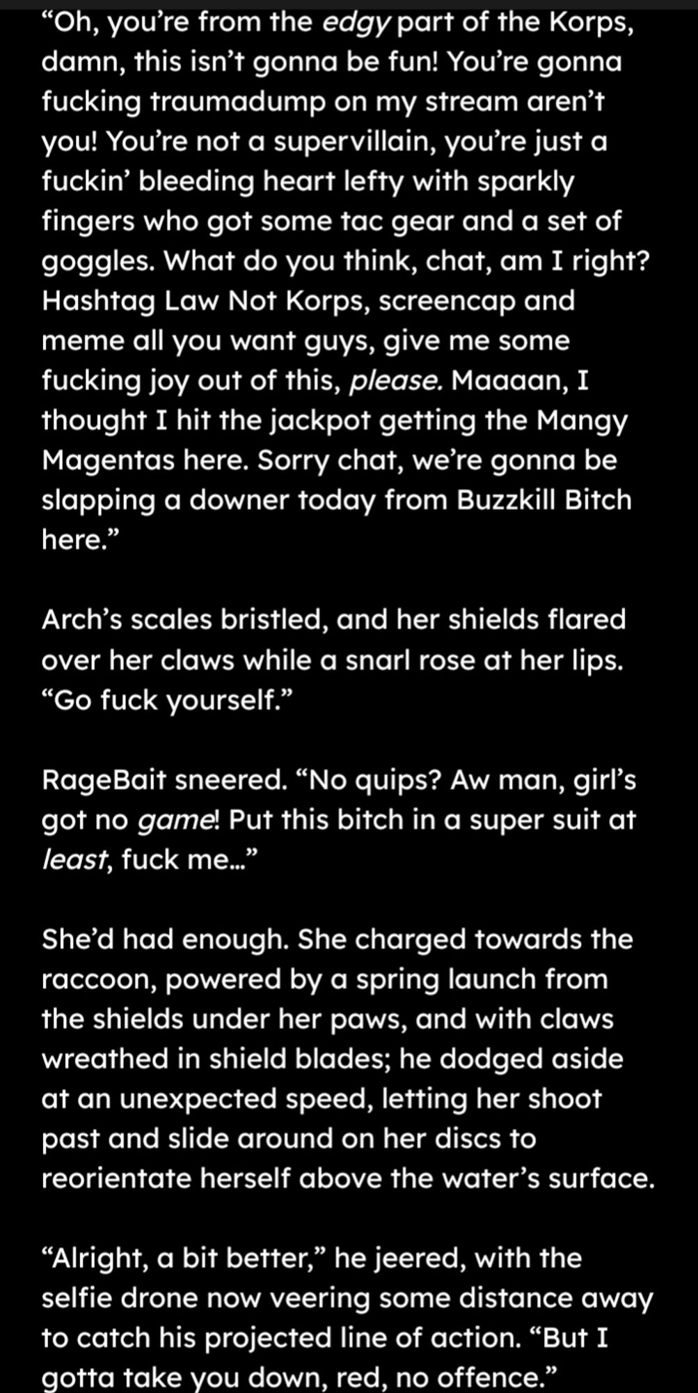 "Oh you're from the edgy part of the Korps, damn, this isn't gonna be fun! You're gonna fucking traumadump on my stream and you? You're not a supervillain, you're just a bleeding heart lefty with sparkly fingers who got some tac gear and a set of goggles. What do you think chat, am I right? Hashtag Law Not Korps, screencap and meme all you want guys, give me some fucking joy out of this please. Man, I thought I hit the jackpot getting the Mangy Magentas here. Sorry chat, were gonna be slapping a downer from Buzzkill Bitch here." Arch's scales bristled and her shields flared over her claws with a snarl at her lips. "Go fuck yourself." RageBait sneered. "No quips? Aw man, girls got no game! Put this bitch in a super suit at least, fuck me." She'd had enough. She charged towards the raccoon, powered by a spring launch from the shields under her paws and with claws wreathed in shield blades. He dodges aside at an unexpected speed, letting her shoot past and slide around on her discs to reo