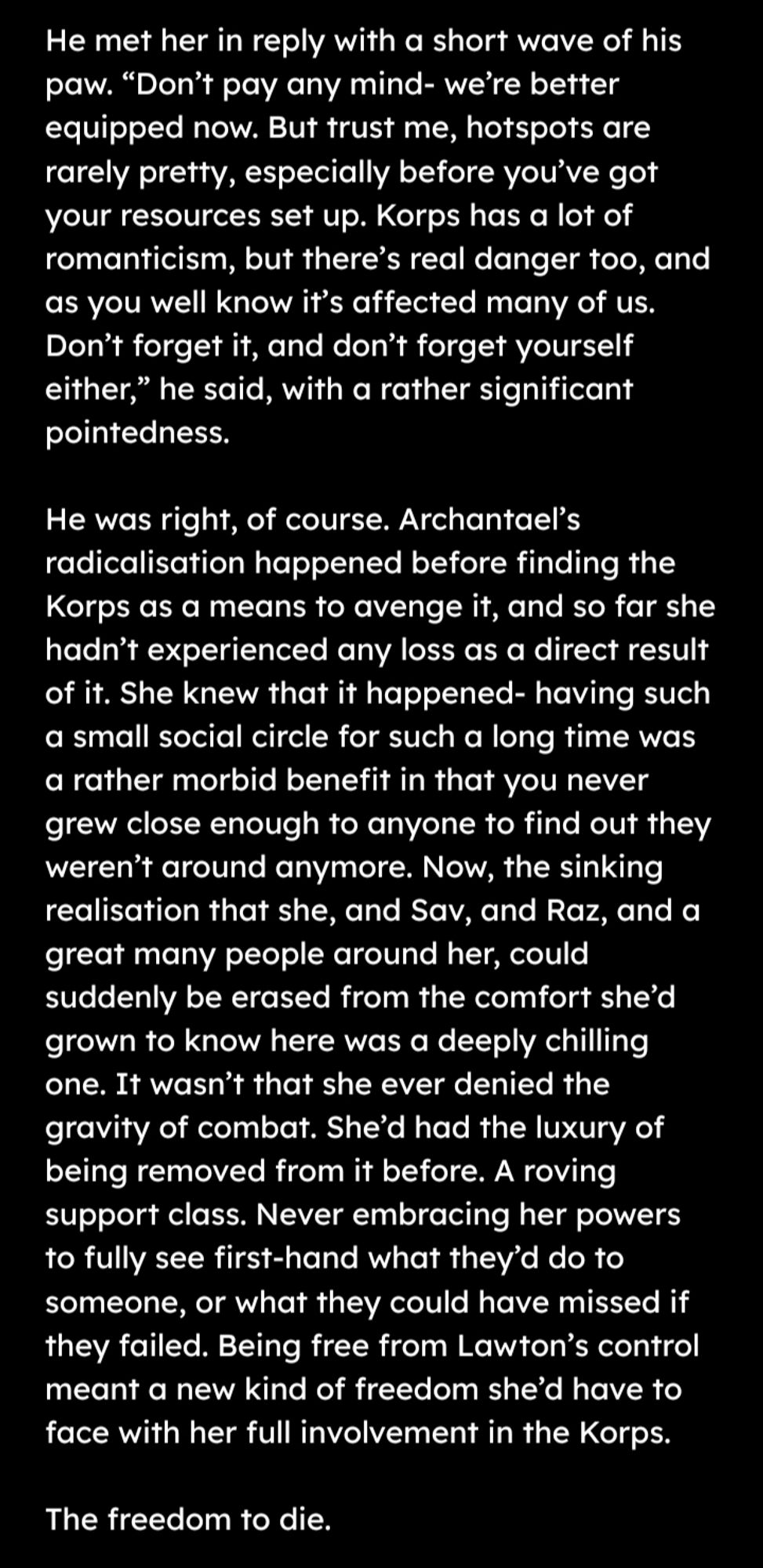He met her in reply with a short wave of his paw. “Don’t pay any mind- we’re better equipped now. But trust me, hotspots are rarely pretty, especially before you’ve got your resources set up. Korps has a lot of romanticism, but there’s real danger too, and as you well know it’s affected many of us. Don’t forget it, and don’t forget yourself either,” he said, with a rather significant pointedness.

He was right, of course. Archantael’s radicalisation happened before finding the Korps as a means to avenge it, and so far she hadn’t experienced any loss as a direct result of it. She knew that it happened- having such a small social circle for such a long time was a rather morbid benefit in that you never grew close enough to anyone to find out they weren’t around anymore. Now, the sinking realisation that she, and Sav, and Raz, and a great many people around her, could suddenly be erased from the comfort she’d grown to know here was a deeply chilling one. It wasn’t that she ever denied the