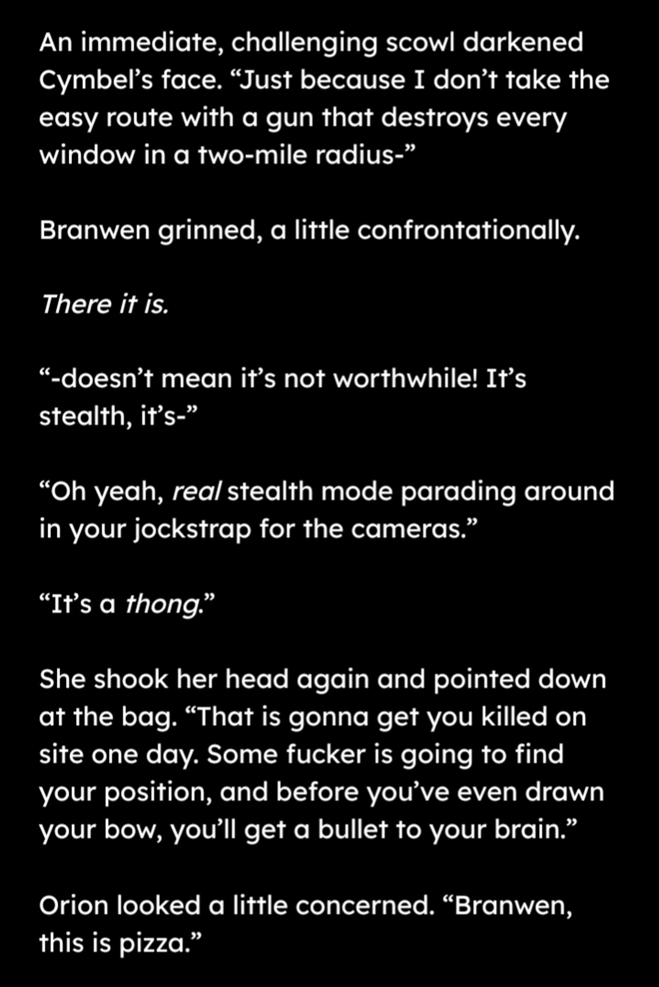 An immediate, challenging scowl darkened Cymbel’s face. “Just because I don’t take the easy route with a gun that destroys every window in a two-mile radius-”

Branwen grinned, a little confrontationally.

There it is.

“-doesn’t mean it’s not worthwhile! It’s stealth, it’s-”

“Oh yeah, real stealth mode parading around in your jockstrap for the cameras.”

“It’s a thong.”

She shook her head again and pointed down at the archery bag. “That is gonna get you killed one day. Some fucker is going to find your position, and before you’ve even drawn your bow you’ll get a bullet to your brain.”

Orion looked a little concerned. “Branwen, this is pizza.”