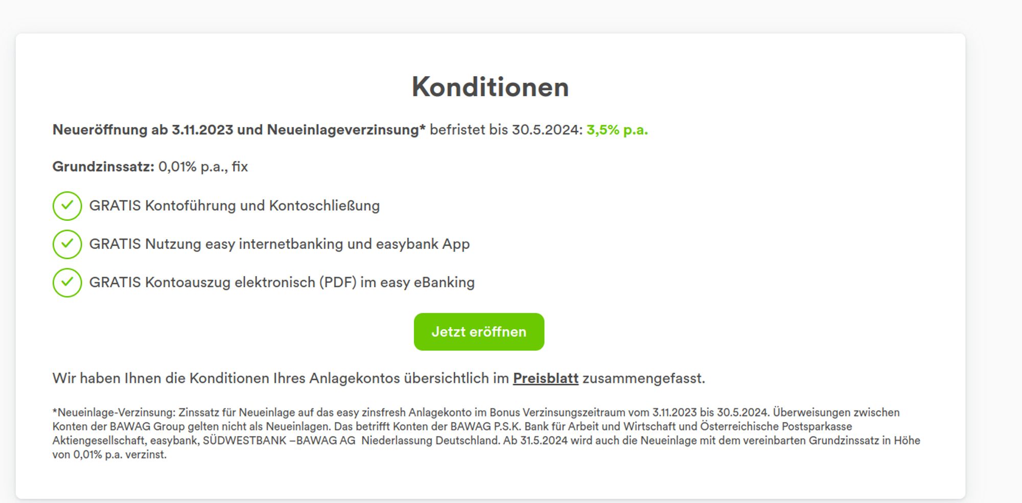 Werbung easybank

Konditionen
Neueröffnung ab 3.11.2023 und Neueinlageverzinsung* befristet bis 30.5.2024: 3,5% p.a.

Grundzinssatz: 0,01% p.a., fix

GRATIS Kontoführung und Kontoschließung
GRATIS Nutzung easy internetbanking und easybank App
GRATIS Kontoauszug elektronisch (PDF) im easy eBanking
Jetzt eröffnen

Wir haben Ihnen die Konditionen Ihres Anlagekontos übersichtlich im Preisblatt zusammengefasst.

*Neueinlage-Verzinsung: Zinssatz für Neueinlage auf das easy zinsfresh Anlagekonto im Bonus Verzinsungszeitraum vom 3.11.2023 bis 30.5.2024. Überweisungen zwischen Konten der BAWAG Group gelten nicht als Neueinlagen. Das betrifft Konten der BAWAG P.S.K. Bank für Arbeit und Wirtschaft und Österreichische Postsparkasse Aktiengesellschaft, easybank, SÜDWESTBANK –BAWAG AG  Niederlassung Deutschland. Ab 31.5.2024 wird auch die Neueinlage mit dem vereinbarten Grundzinssatz in Höhe von 0,01% p.a. verzinst.