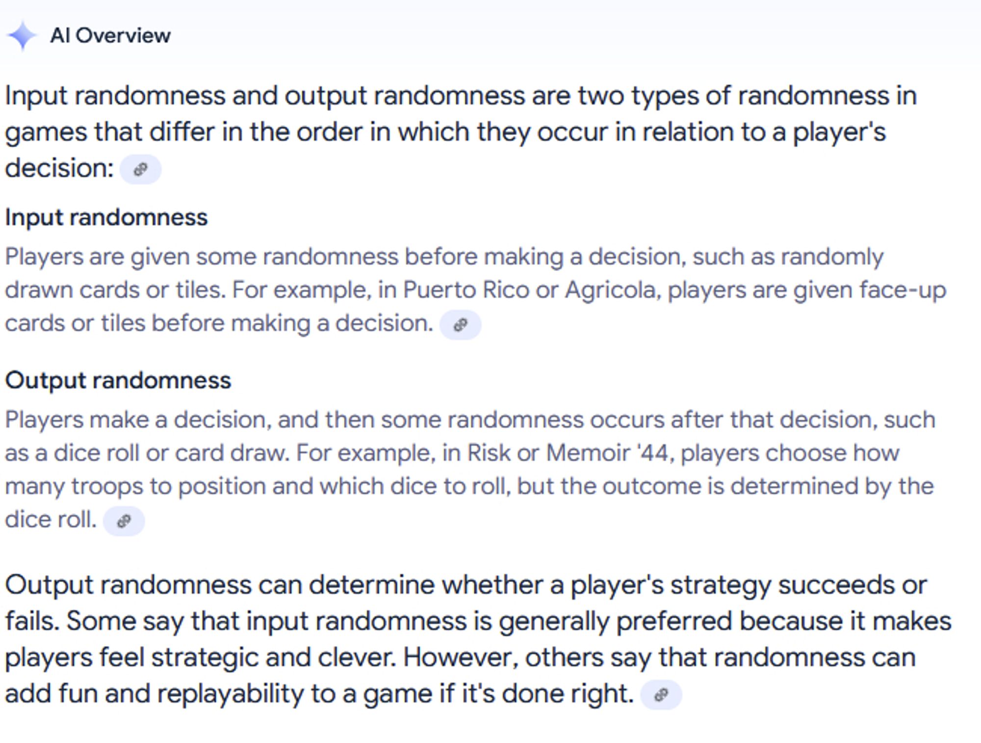 AI Overview
Input randomness and output randomness are two types of randomness in games that differ in the order in which they occur in relation to a player's decision: 

    Input randomness
    Players are given some randomness before making a decision, such as randomly drawn cards or tiles. For example, in Puerto Rico or Agricola, players are given face-up cards or tiles before making a decision. 

Output randomness
Players make a decision, and then some randomness occurs after that decision, such as a dice roll or card draw. For example, in Risk or Memoir '44, players choose how many troops to position and which dice to roll, but the outcome is determined by the dice roll. 

Output randomness can determine whether a player's strategy succeeds or fails. Some say that input randomness is generally preferred because it makes players feel strategic and clever. However, others say that randomness can add fun and replayability to a game if it's done right.