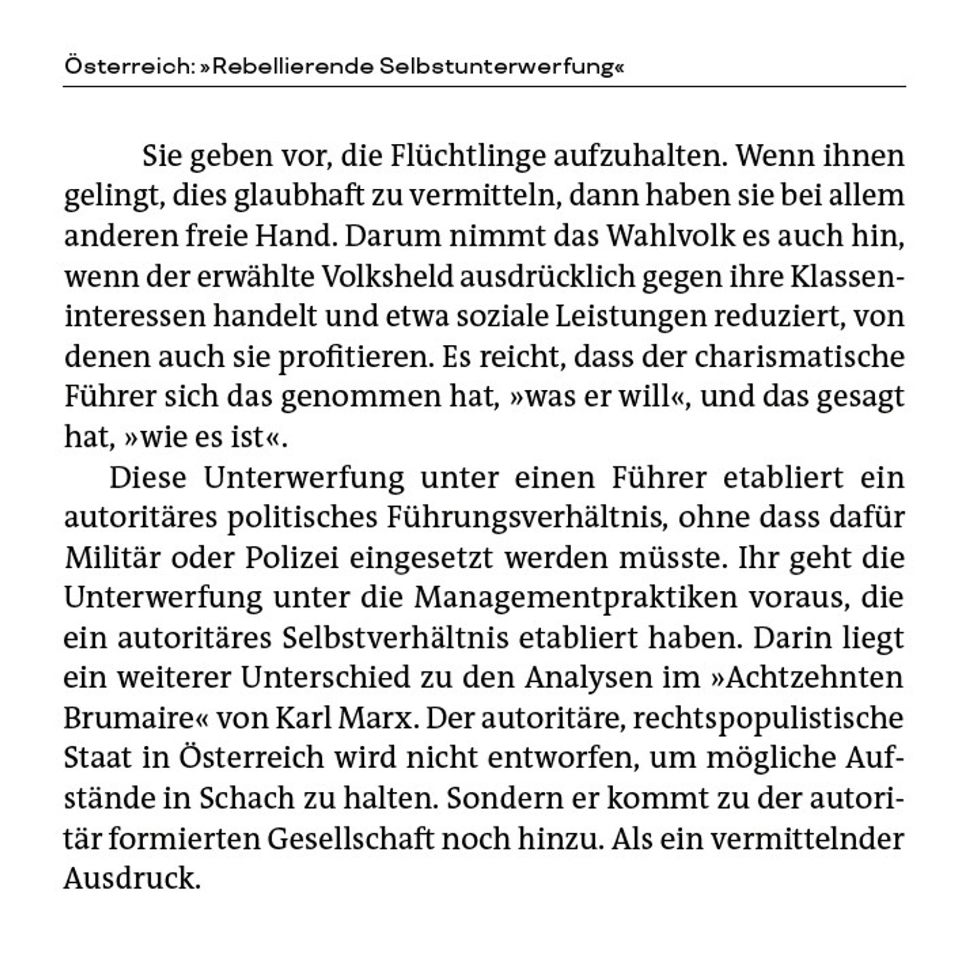 Aus Sebastian Reinfeldt zu Österreich: »Rebellierende Selbstunterwerfung« in »Die neuen Bonapartisten«: „Sie geben vor, die Flüchtlinge aufzuhalten. Wenn ihnen gelingt, dies glaubhaft zu vermitteln, dann haben sie bei allem anderen freie Hand. Darum nimmt das Wahlvolk es auch hin, wenn der erwählte Volksheld ausdrücklich gegen ihre Klasseninteressen handelt und etwa soziale Leistungen reduziert, von denen auch sie profitieren. Es reicht, dass der charismatische Führer sich das genommen hat, ›was er will‹, und das gesagt hat, ›wie es ist‹. 

Diese Unterwerfung unter einen Führer etabliert ein autoritäres politisches Führungsverhältnis, ohne dass dafür Militär oder Polizei eingesetzt werden müsste. Ihr geht die Unterwerfung unter die Managementpraktiken voraus, die ein autoritäres Selbstverhältnis etabliert haben. Darin liegt ein weiterer Unterschied zu den Analysen im »Achtzehnten Brumaire« von Karl Marx. Der autoritäre, rechtspopulistische Staat in Österreich wird nicht entworfen, um mögliche Aufstände in Schach zu halten. Sondern er kommt zu der autoritär formierten Gesellschaft noch hinzu. Als ein vermittelnder Ausdruck.“