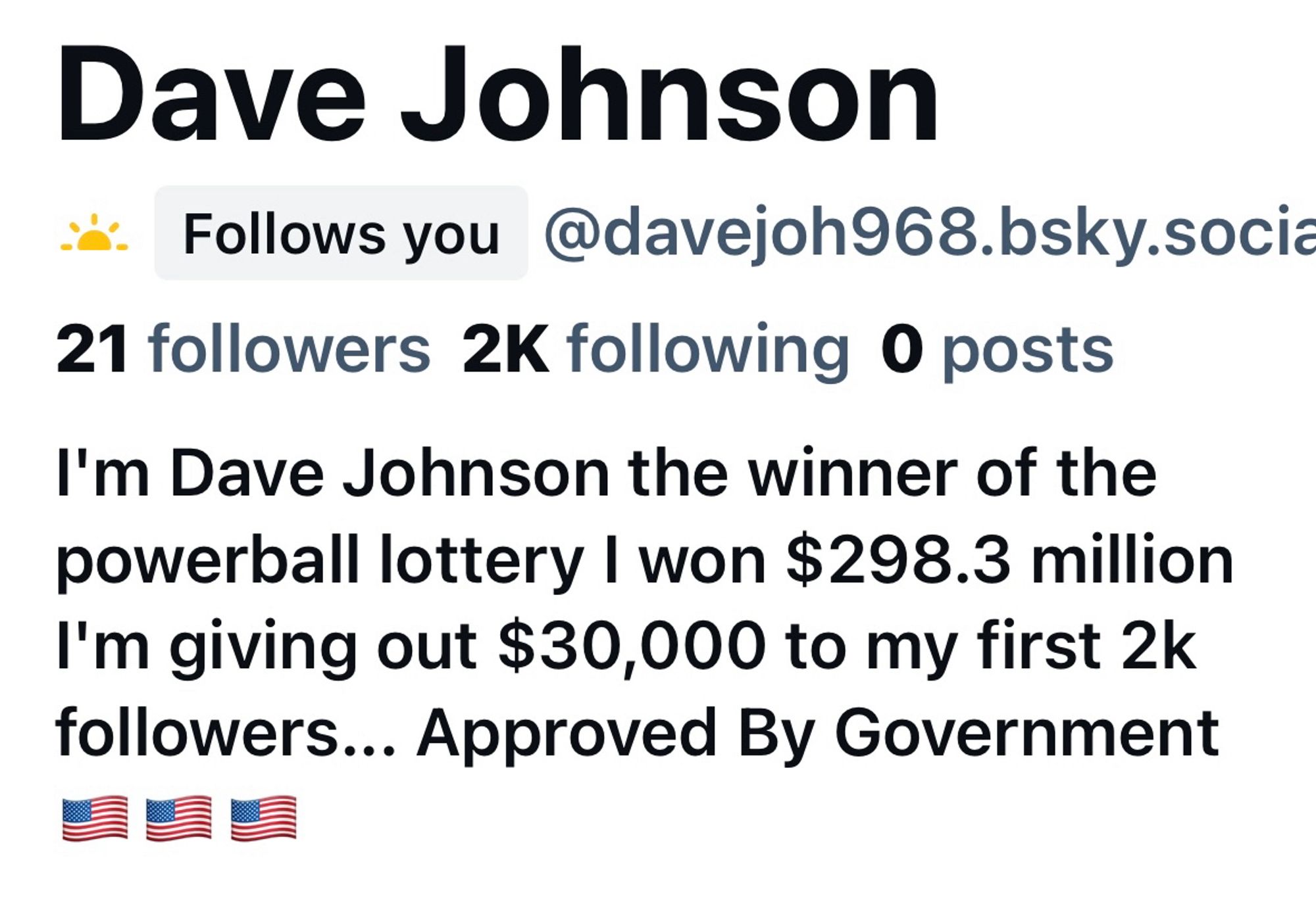 Some bullshit account followed me that says “I'm Dave Johnson the winner of the powerball lottery I won $298.3 million. I'm giving out $30,000 to my first 2k followers... Approved By Government”