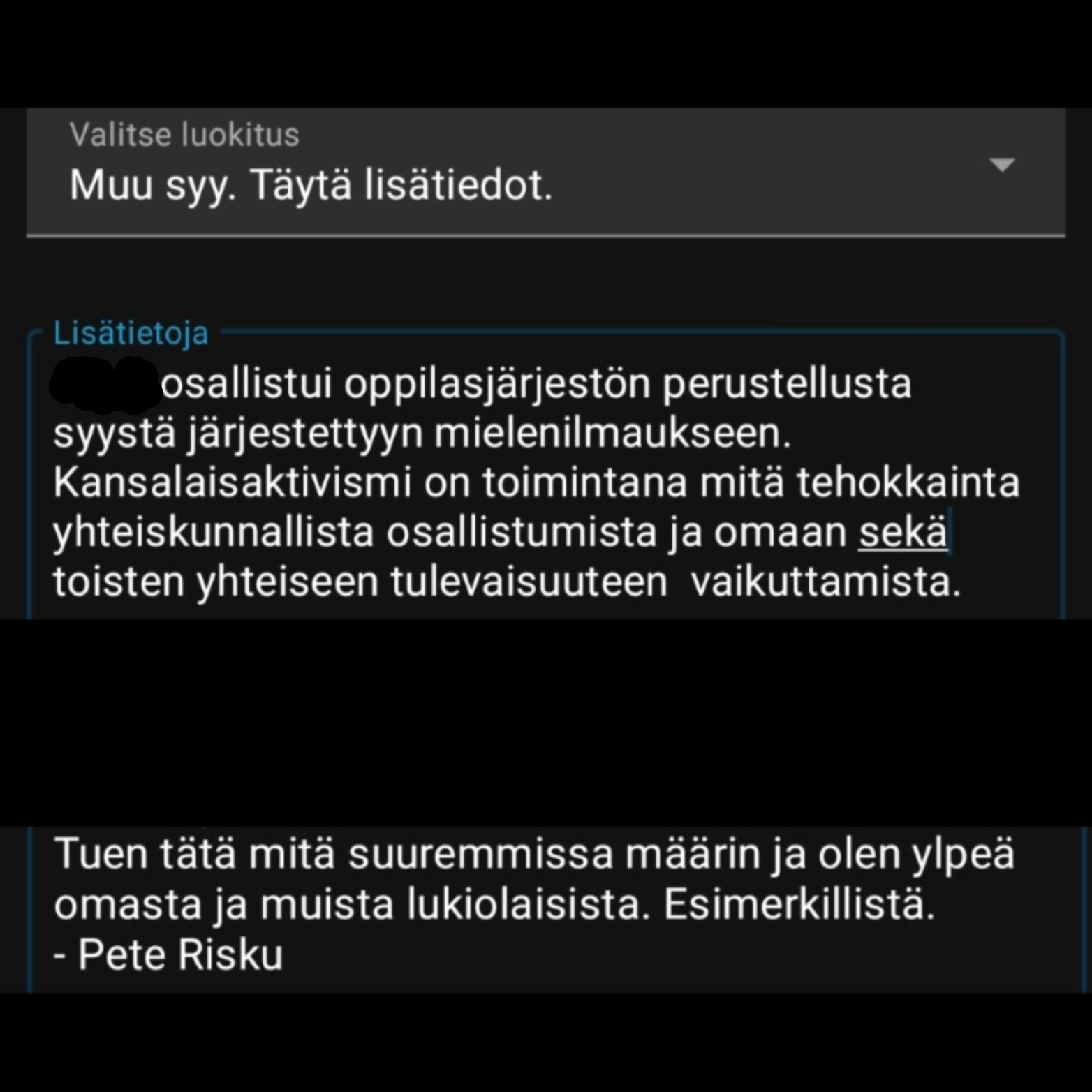 Valitse luokitus

Muu syy. Täytä lisätiedot.

Lisätietoja

osallistui oppilasjärjestön perustellusta syystä järjestettyyn mielenilmaukseen. Kansalaisaktivismi on toimintana mitä tehokkainta yhteiskunnallista osallistumista ja omaan sekä toisten yhteiseen tulevaisuuteen vaikuttamista.

Tuen tätä mitä suuremmissa määrin ja olen ylpeä omasta ja muista lukiolaisista. Esimerkillistä. - Pete Risku