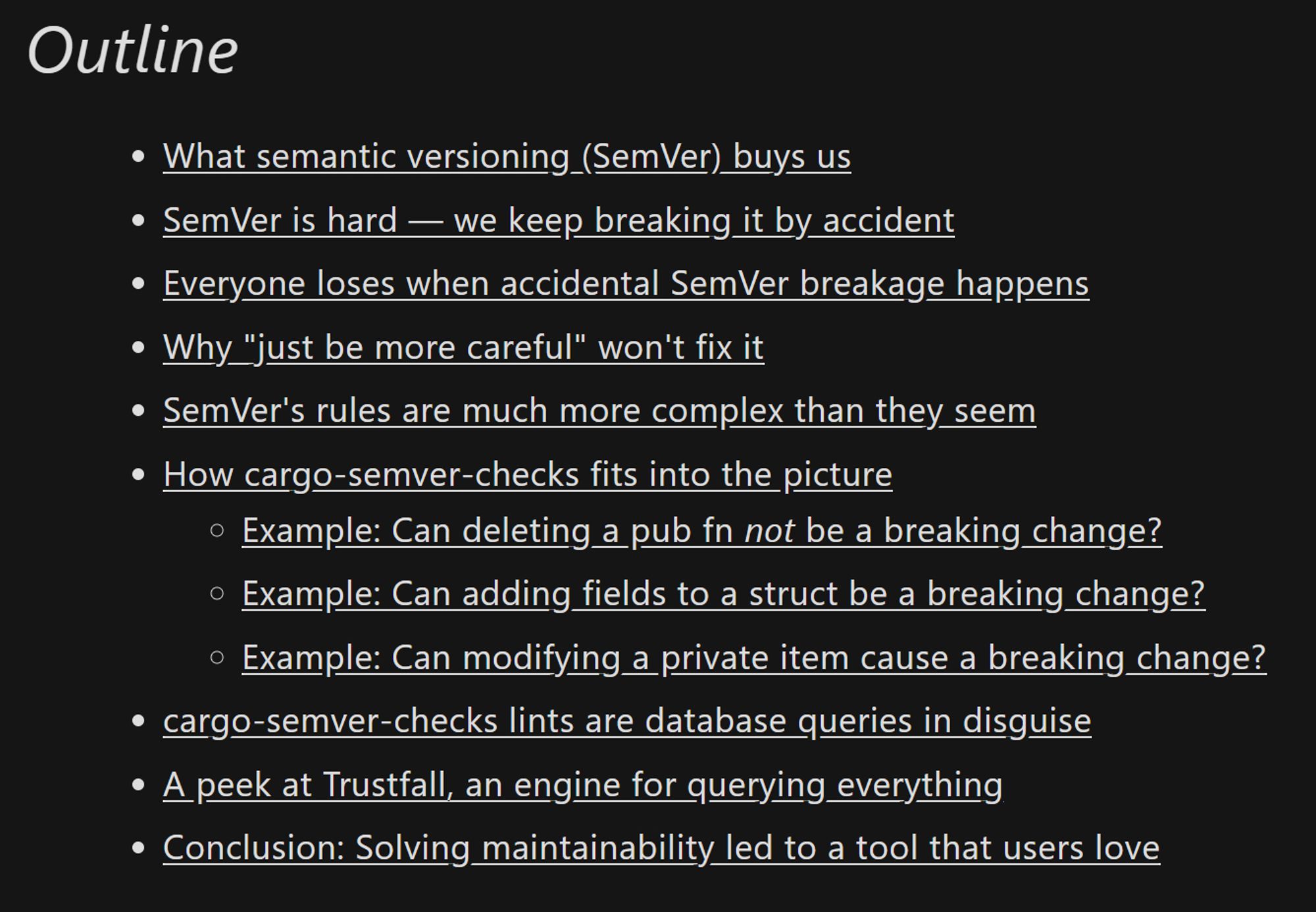 Screenshot of the blog post's outline:

- What semantic versioning (SemVer) buys us
- SemVer is hard — we keep breaking it by accident
- Everyone loses when accidental SemVer breakage happens
- Why "just be more careful" won't fix it
- SemVer's rules are much more complex than they seem
- How cargo-semver-checks fits into the picture
  - Example: Can deleting a pub fn not be a breaking change?
  - Example: Can adding fields to a struct be a breaking change?
  - Example: Can modifying a private item cause a breaking change?
- cargo-semver-checks lints are database queries in disguise
- A peek at Trustfall, an engine for querying everything
- Conclusion: Solving maintainability led to a tool that users love