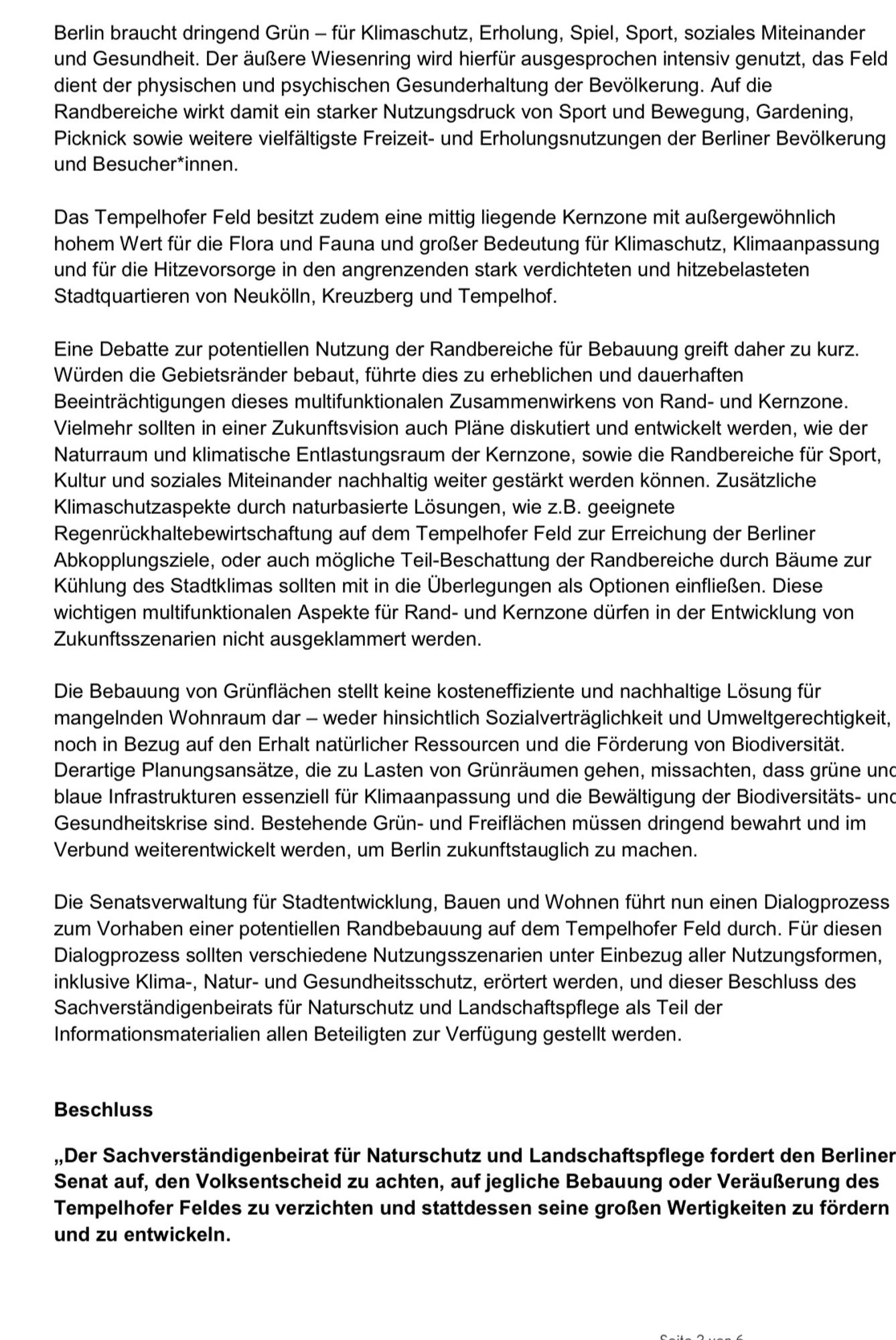 Berlin braucht dringend Grün - für Klimaschutz, Erholung, Spiel, Sport, soziales Miteinander und Gesundheit. 

…


Beschluss

„Der Sachverständigenbeirat für Naturschutz und Landschaftspflege fordert den Berliner Senat auf, den Volksentscheid zu achten, auf jegliche Bebauung oder Veräußerung des Tempelhofer Feldes zu verzichten und stattdessen seine großen Wertigkeiten zu fördern und zu entwickeln.“