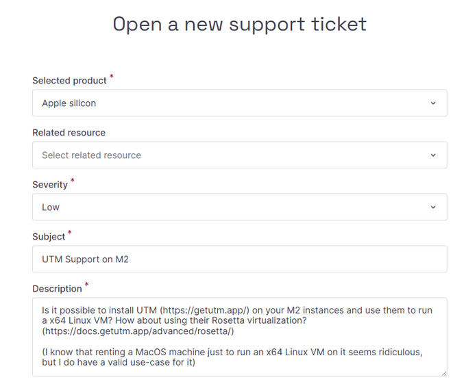 Support ticket for Apple silicon with the subject UTM Support on M2 and the description "Is it possible to install UTM (https://getutm.app/) on your M2 instances and use them to run a x64 Linux VM? How about using their Rosetta virtualization? (https://docs.getutm.app/advanced/rosetta/)

(I know that renting a MacOS machine just to run an x64 Linux VM on it seems ridiculous, but I do have a valid use-case for it)"