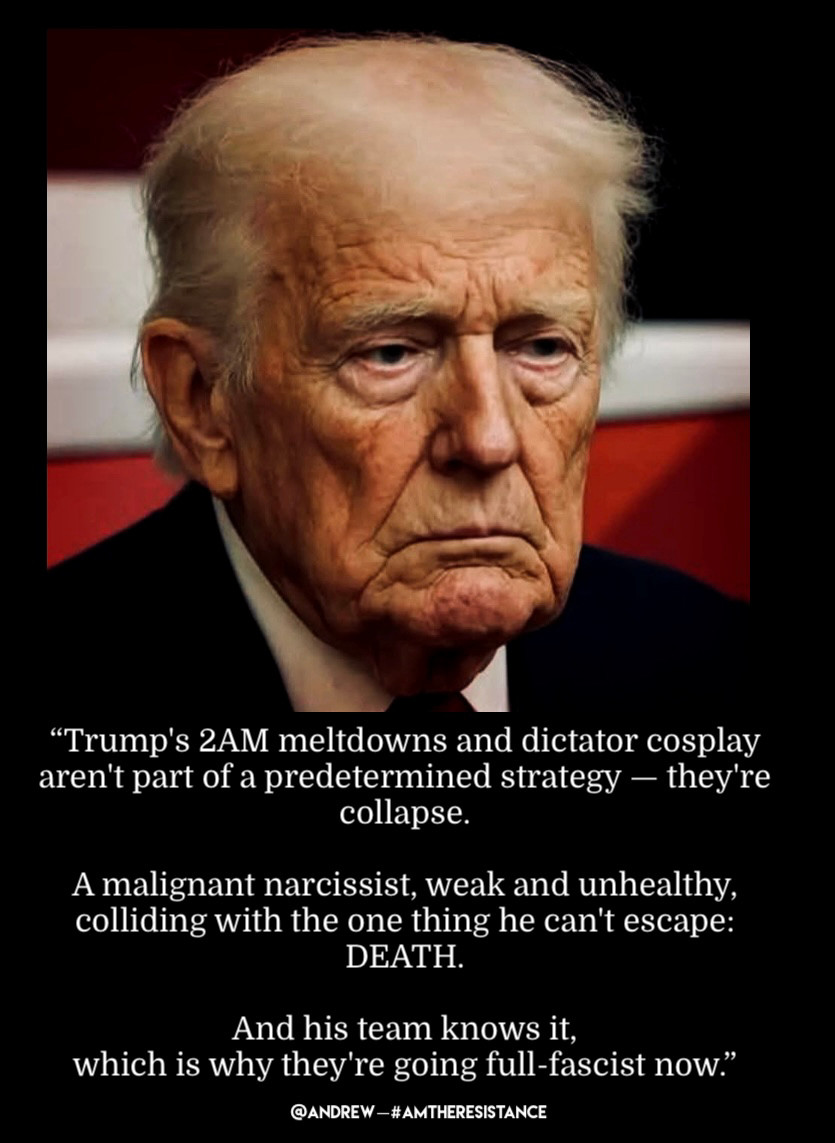 "Trump's 2AM meltdowns and dictator cosplay aren't part of a predetermined strategy - they're collapse.
A malignant narcissist, weak and unhealthy, colliding with the one thing he can't escape:
DEATH.
And his team knows it,
which is why they're going full-fascist now."
@ANDREW-#AMTHERESISTANCE