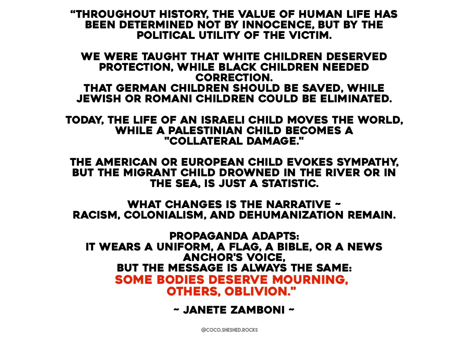 "THROUGHOUT HISTORY, THE VALUE OF HUMAN LIFE HAS BEEN DETERMINED NOT BY INNOCENCE, BUT BY THE POLITICAL UTILITY OF THE VICTIM.
WE WERE TAUGHT THAT WHITE CHILDREN DESERVED PROTECTION, WHILE BLACK CHILDREN NEEDED CORRECTION.
THAT GERMAN CHILDREN SHOULD BE SAVED, WHILE JEWISH OR ROMANI CHILDREN COULD BE ELIMINATED.
TODAY, THE LIFE OF AN ISRAELI CHILD MOVES THE WORLD, WHILE A PALESTINIAN CHILD BECOMES A
"COLLATERAL DAMAGE."
THE AMERICAN OR EUROPEAN CHILD EVOKES SYMPATHY, BUT THE MIGRANT CHILD DROWNED IN THE RIVER OR IN THE SEA, IS JUST A STATISTIC.
WHAT CHANGES IS THE NARRATIVE -
RACISM, COLONIALISM, AND DEHUMANIZATION REMAIN.
PROPAGANDA ADAPTS:
IT WEARS A UNIFORM, A FLAG, A BIBLE, OR A NEWS ANCHOR'S VOICE,
BUT THE MESSAGE IS ALWAYS THE SAME:
SOME BODIES DESERVE MOURNING, OTHERS, OBLIVION."
- JANETE ZAMBONI -