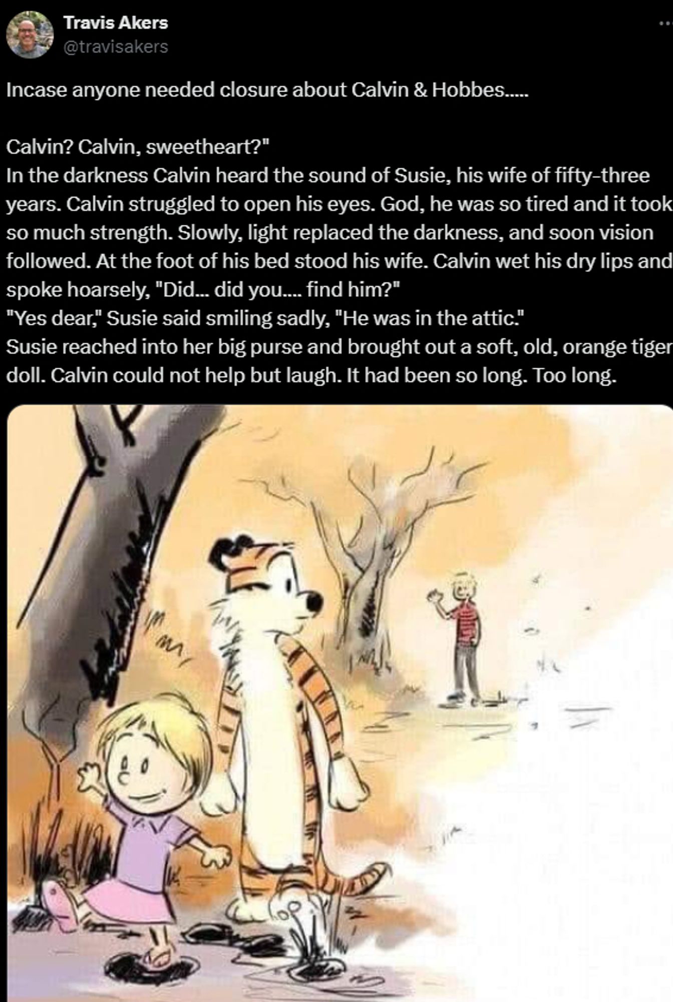 bad fanart of adult Calvin giving Hobbes to his daughter, with this text:

"Incase anyone needed closure about Calvin & Hobbes.....

Calvin? Calvin, sweetheart?"
In the darkness Calvin heard the sound of Susie, his wife of fifty-three years. Calvin struggled to open his eyes. God, he was so tired and it took so much strength. Slowly, light replaced the darkness, and soon vision followed. At the foot of his bed stood his wife. Calvin wet his dry lips and spoke hoarsely, "Did... did you.... find him?"
"Yes dear," Susie said smiling sadly, "He was in the attic."
Susie reached into her big purse and brought out a soft, old, orange tiger doll. Calvin could not help but laugh. It had been so long. Too long."