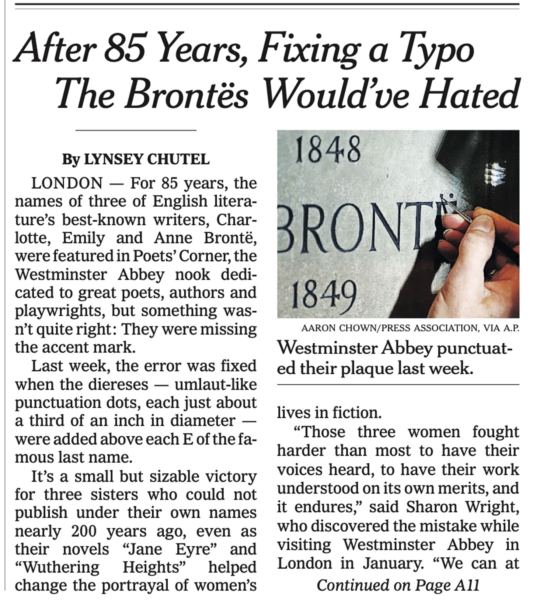 NYT headline: "After 85 Years, Fixing a Typo The Brontes Would've Hated"

Lede: "For 85 years, the names of three of English litera- ture's best-known writers, Char- lotte, Emily and Anne Brontë, were featured in Poets' Corner, the Westminster Abbey nook dedi- cated to great poets, authors and playwrights, but something was- n't quite right: They were missing
the accent mark. Last week, the error was fixed when the diereses - umlaut-like punctuation dots, each just about a third of an inch in diameter - were added above each E of the fa-
mous last name."