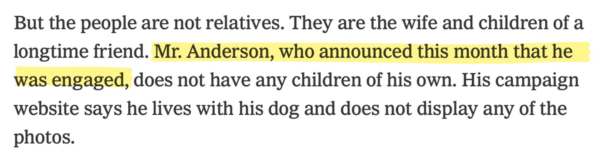 "But the people are not relatives. They are the wife and children of a longtime friend. Mr. Anderson, who announced this month that he was engaged, does not have any children of his own. His campaign website says he lives with his dog and does not display any of the
photos."