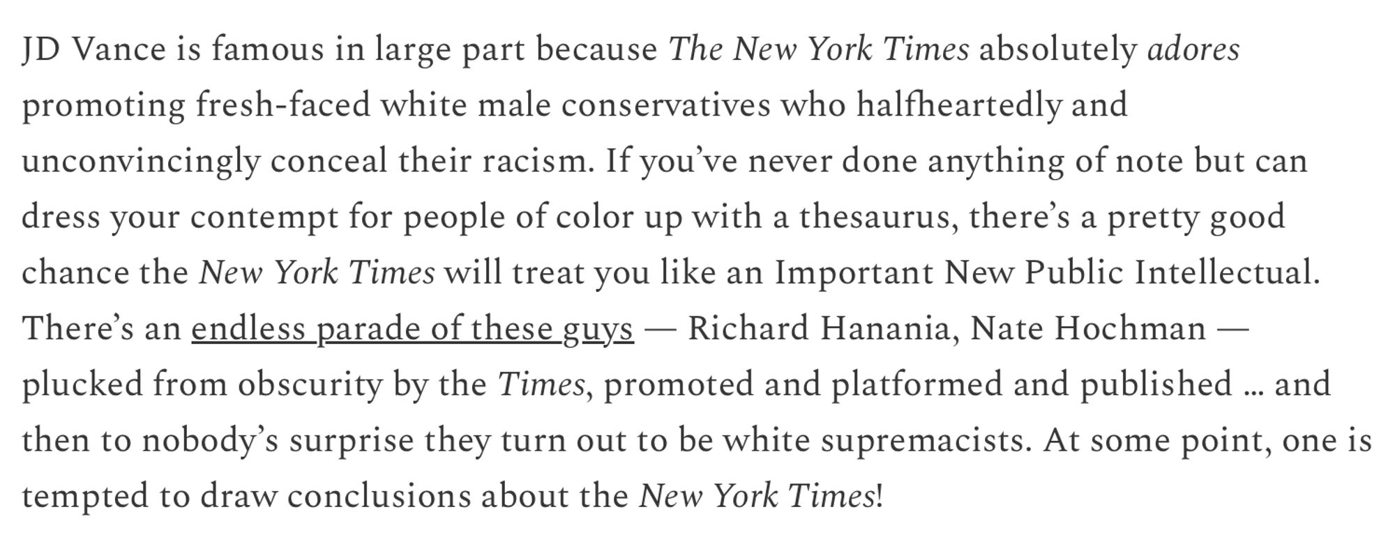 JD Vance is famous in large part because The New York Times absolutely adores promoting fresh-faced white male conservatives who halfheartedly and unconvincingly conceal their racism. If you've never done anything of note but can dress your contempt for people of color up with a thesaurus, there's a pretty good
chance the New York Times will treat you like an Important New Public Intellectual. There's an endless parade of these guys - Richard Hanania, Nate Hochman - plucked from obscurity by the Times, promoted and platformed and published ... and then to nobody's surprise they turn out to be white supremacists. At some point, one is
tempted to draw conclusions about the New York Times!