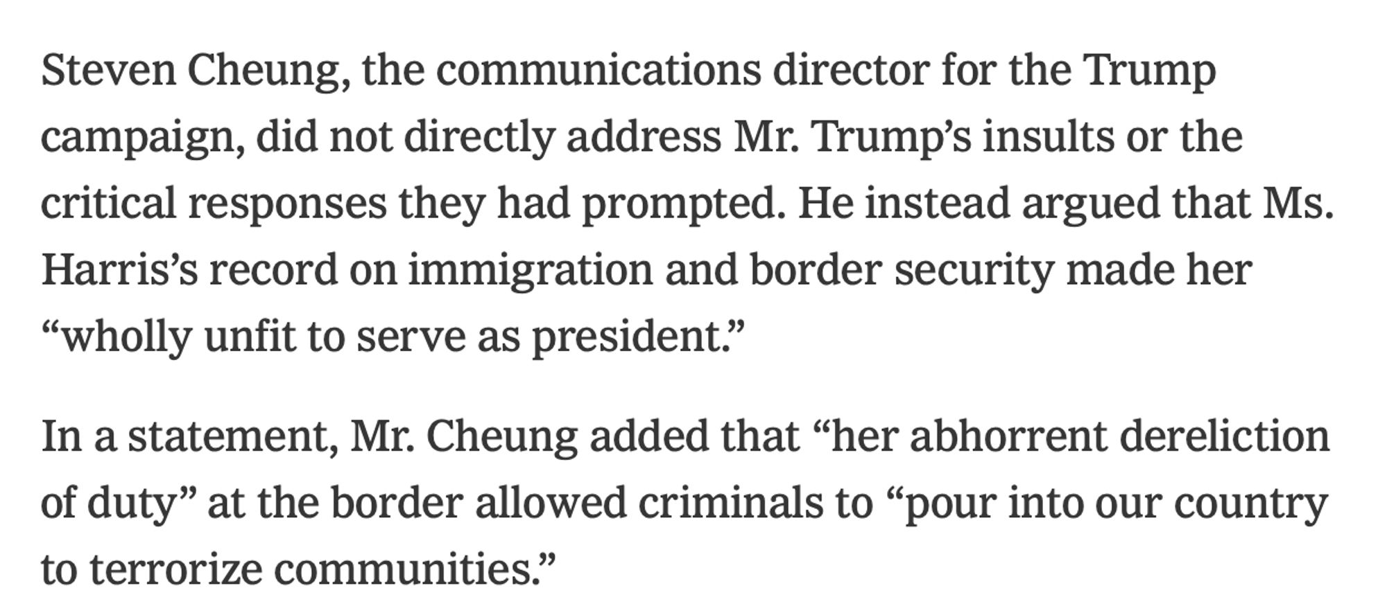 NYT: 

Steven Cheung, the communications director for the Trump campaign, did not directly address Mr. Trump's insults or the
critical responses they had prompted. He instead argued that Ms.
Harris's record on immigration and border security made her
"wholly unfit to serve as president." In a statement, Mr. Cheung added that "her abhorrent dereliction of duty" at the border allowed criminals to "pour into our country
to terrorize communities."