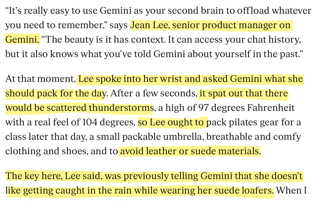 "It's really easy to use Gemini as your second brain to offload whatever you need to remember," says Jean Lee, senior product manager on Gemini. "The beauty is it has context. It can access your chat history,
but it also knows what you've told Gemini about yourself in the past." At that moment, Lee spoke into her wrist and asked Gemini what she should pack for the day. After a few seconds, it spat out that there would be scattered thunderstorms, a high of 97 degrees Fahrenheit with a real feel of 104 degrees, so Lee ought to pack pilates gear for a class later that day, a small packable umbrella, breathable and comfy
clothing and shoes, and to avoid leather or suede materials. The key here, Lee said, was previously telling Gemini that she doesn't
like getting caught in the rain while wearing her suede loafers. When