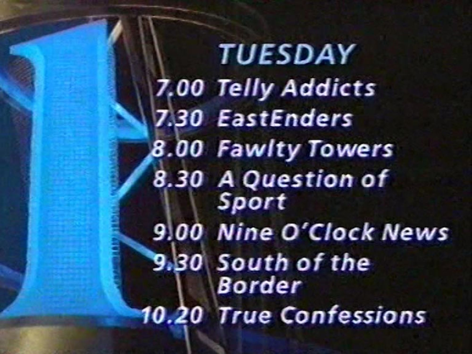 TUESDAY
 7.00 Telly Addicts
 7.30 EastEnders
 8.00 Fawlty Towers
 8.30 A Question of Sport
 9.00 Nine O'Clock News
 9.30 South of the Border
 10.20 True Confessions