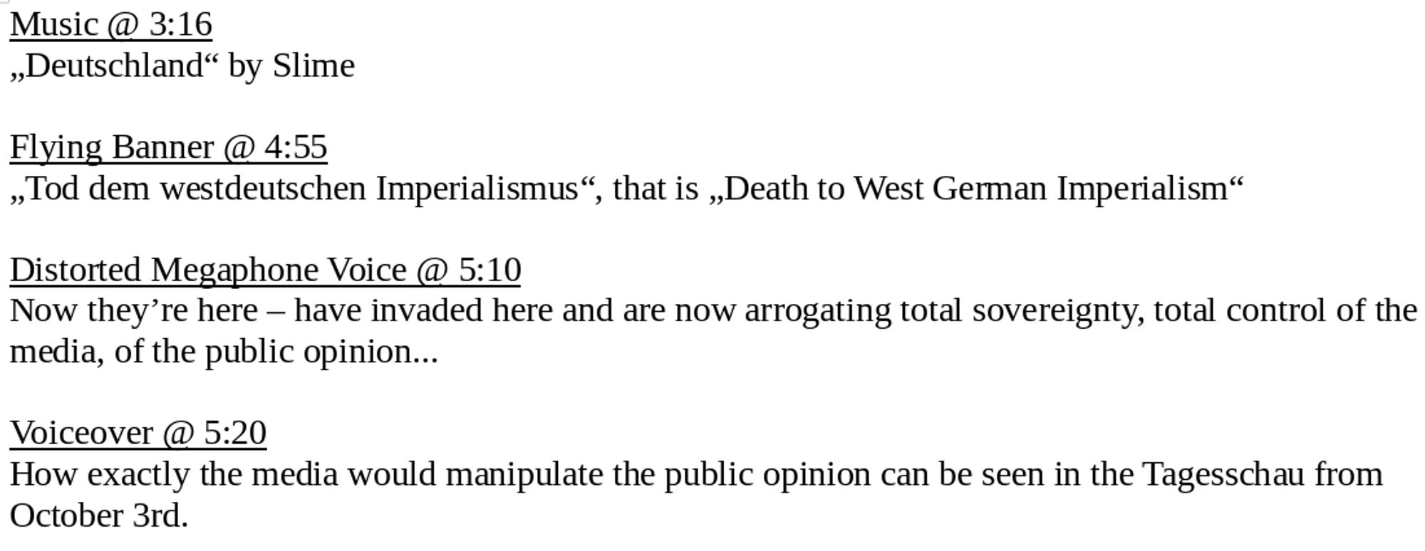 Music @ 3:16
„Deutschland“ by Slime

Flying Banner @ 4:55
„Tod dem westdeutschen Imperialismus“, that is „Death to West German Imperialism“

Distorted Megaphone Voice @ 5:10
Now they’re here – have invaded here and are now arrogating total sovereignty, total control of the media, of the public opinion...

Voiceover @ 5:20
How exactly the media would manipulate the public opinion can be seen in the Tagesschau from October 3rd.