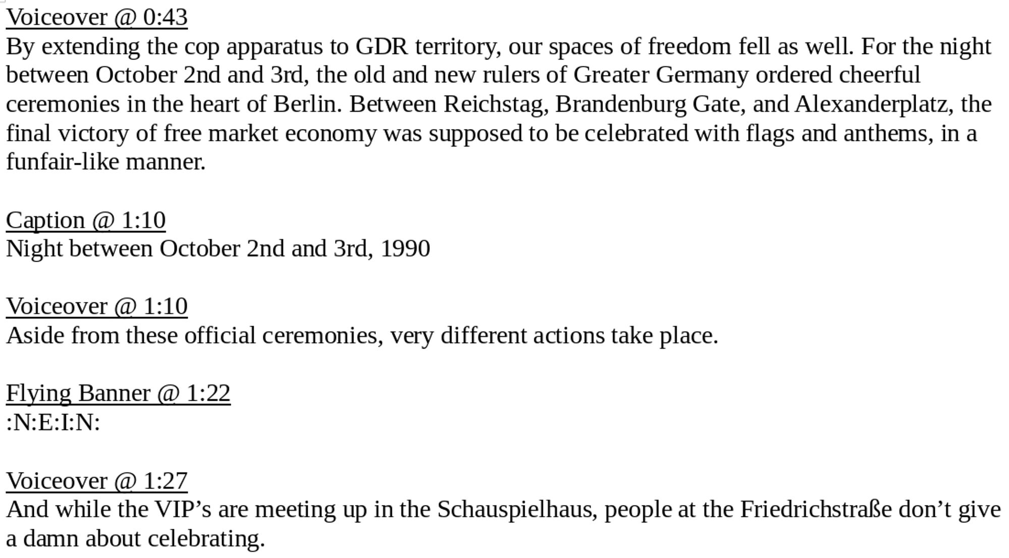 Voiceover @ 0:43
By extending the cop apparatus to GDR territory, our spaces of freedom fell as well. For the night between October 2nd and 3rd, the old and new rulers of Greater Germany ordered cheerful ceremonies in the heart of Berlin. Between Reichstag, Brandenburg Gate, and Alexanderplatz, the final victory of free market economy was supposed to be celebrated with flags and anthems, in a funfair-like manner.

Caption @ 1:10
Night between October 2nd and 3rd, 1990

Voiceover @ 1:10
Aside from these official ceremonies, very different actions take place.

Flying Banner @ 1:22
:N:E:I:N:

Voiceover @ 1:27
And while the VIP’s are meeting up in the Schauspielhaus, people at the Friedrichstraße don’t give a damn about celebrating.