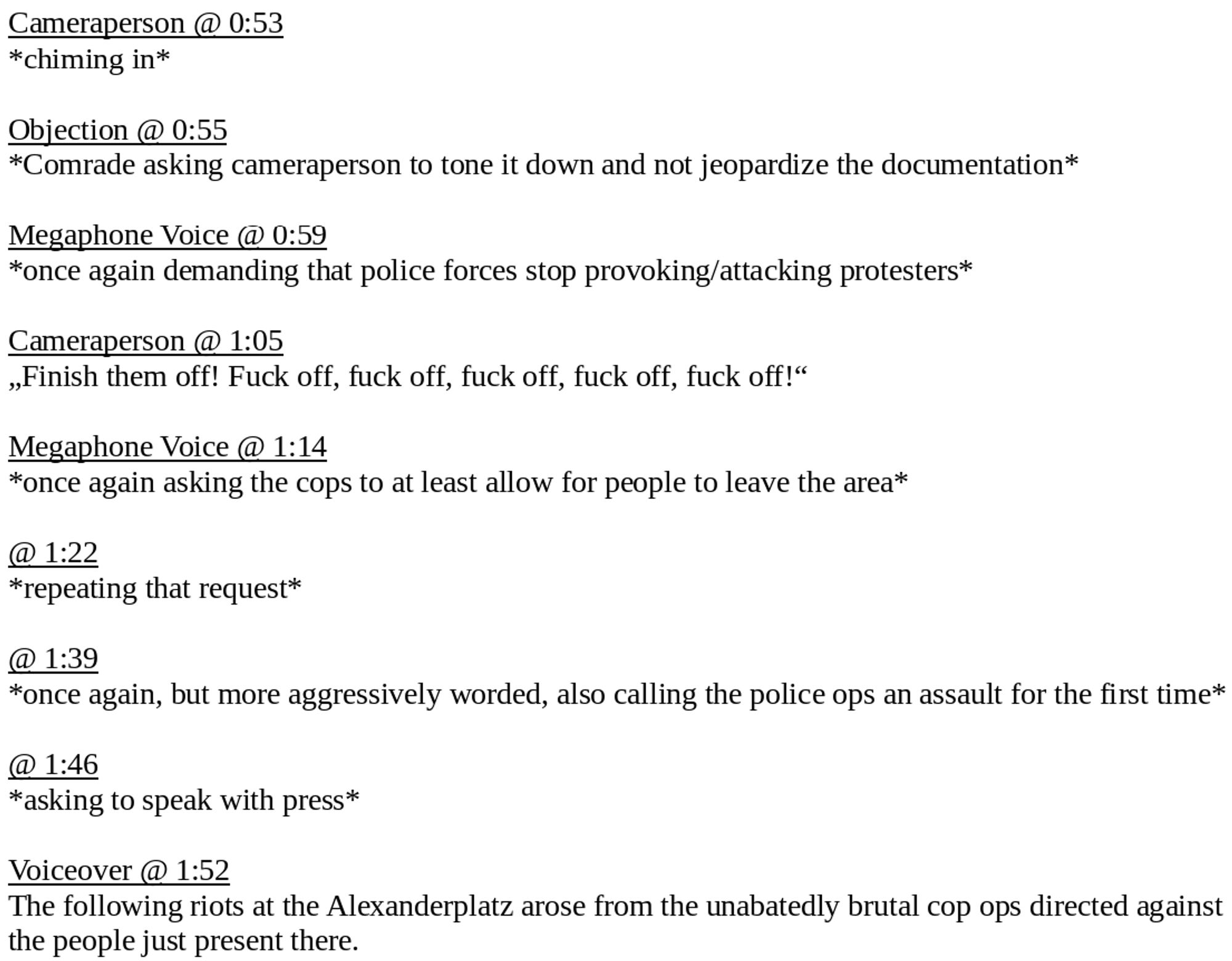 Cameraperson @ 0:53
*chiming in*

Objection @ 0:55
*Comrade asking cameraperson to tone it down and not jeopardize the documentation*

Megaphone Voice @ 0:59
*once again demanding that police forces stop provoking/attacking protesters*

Cameraperson @ 1:05
„Finish them off! Fuck off, fuck off, fuck off, fuck off, fuck off!“

Megaphone Voice @ 1:14
*once again asking the cops to at least allow for people to leave the area*

@ 1:22
*repeating that request*

@ 1:39
*once again, but more aggressively worded, also calling the police ops an assault for the first time*

@ 1:46
*asking to speak with press*

Voiceover @ 1:52
The following riots at the Alexanderplatz arose from the unabatedly brutal cop ops directed against the people just present there.