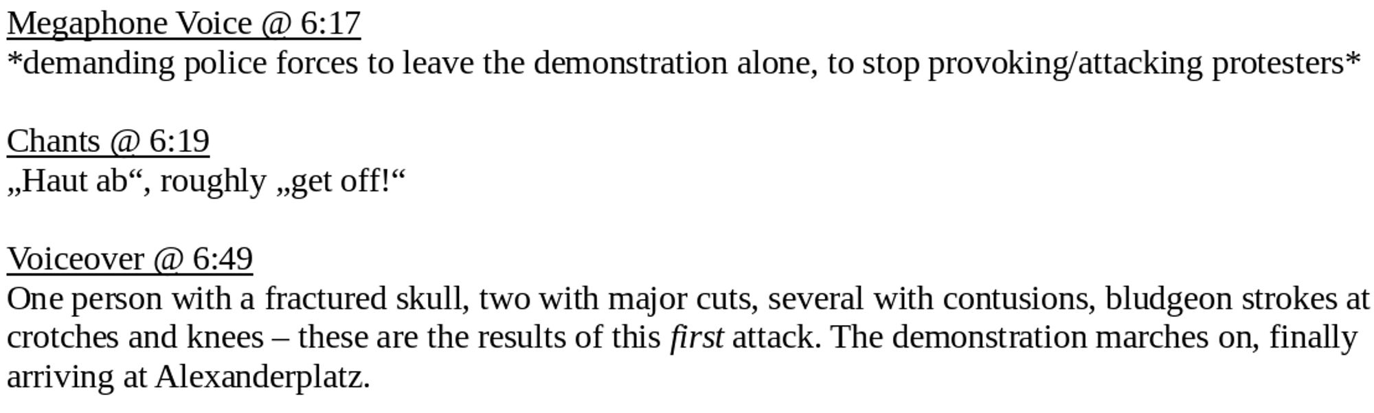 Megaphone Voice @ 6:17
*demanding police forces to leave the demonstration alone, to stop provoking/attacking protesters*

Chants @ 6:19
„Haut ab“, roughly „get off!“

Voiceover @ 6:49
One person with a fractured skull, two with major cuts, several with contusions, bludgeon strokes at crotches and knees – these are the results of this first attack. The demonstration marches on, finally arriving at Alexanderplatz.