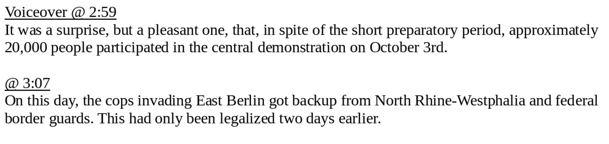 Voiceover @ 2:59
It was a surprise, but a pleasant one, that, in spite of the short preparatory period, approximately 20,000 people participated in the central demonstration on October 3rd.

@ 3:07
On this day, the cops invading East Berlin got backup from North Rhine-Westphalia and federal border guards. This had only been legalized two days earlier.