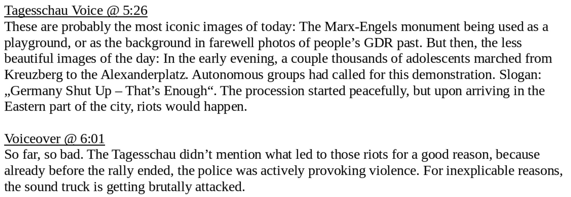 Tagesschau Voice @ 5:26
These are probably the most iconic images of today: The Marx-Engels monument being used as a playground, or as the background in farewell photos of people’s GDR past. But then, the less beautiful images of the day: In the early evening, a couple thousands of adolescents marched from Kreuzberg to the Alexanderplatz. Autonomous groups had called for this demonstration. Slogan: „Germany Shut Up – That’s Enough“. The procession started peacefully, but upon arriving in the Eastern part of the city, riots would happen.

Voiceover @ 6:01
So far, so bad. The Tagesschau didn’t mention what led to those riots for a good reason, because already before the rally ended, the police was actively provoking violence. For inexplicable reasons, the sound truck is getting brutally attacked.