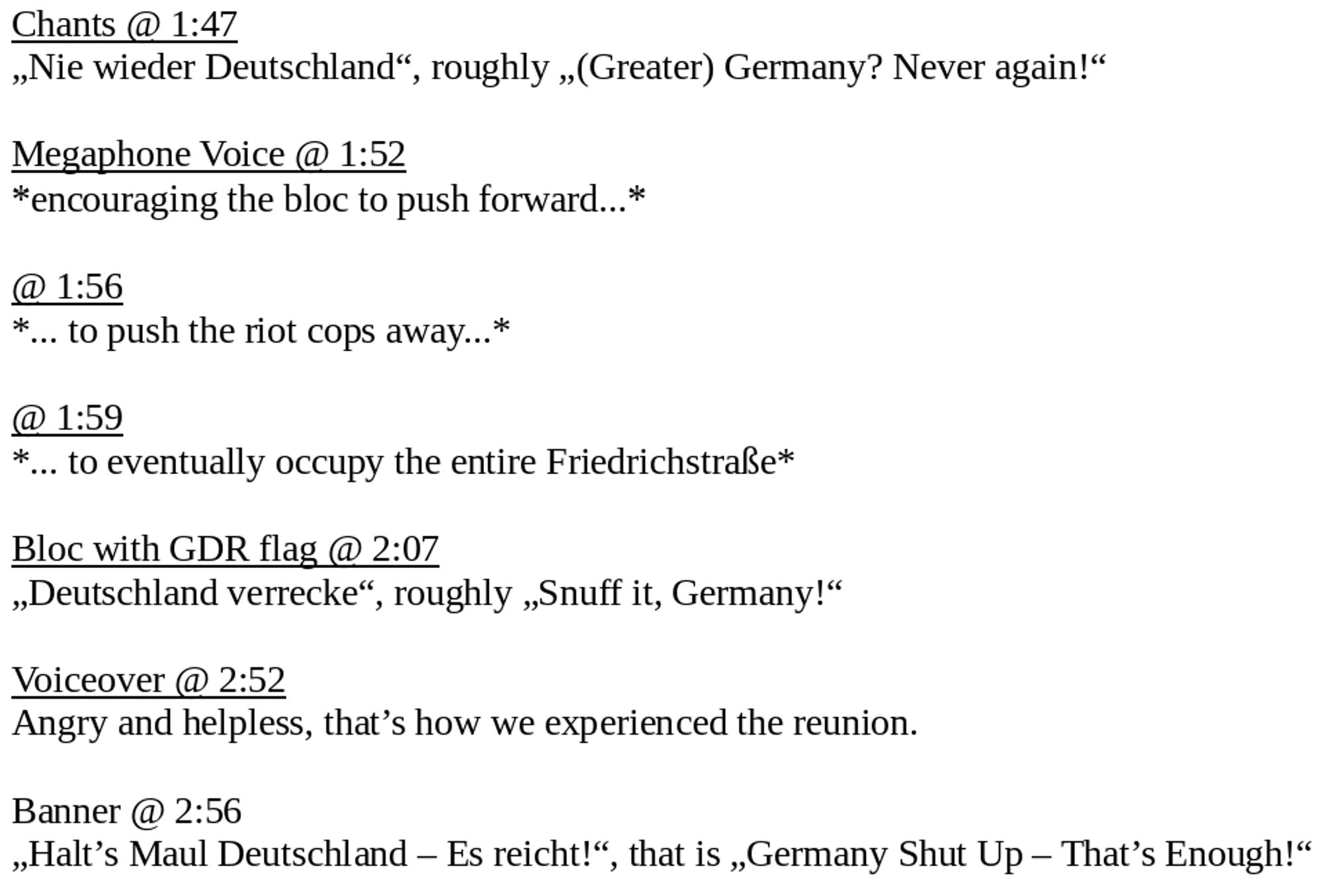 Chants @ 1:47
„Nie wieder Deutschland“, roughly „(Greater) Germany? Never again!“

Megaphone Voice @ 1:52
*encouraging the bloc to push forward...*

@ 1:56
*... to push the riot cops away...*

@ 1:59
*... to eventually occupy the entire Friedrichstraße*

Bloc with GDR flag @ 2:07
„Deutschland verrecke“, roughly „Snuff it, Germany!“

Voiceover @ 2:52
Angry and helpless, that’s how we experienced the reunion.

Banner @ 2:56
„Halt’s Maul Deutschland – Es reicht!“, that is „Germany Shut Up – That’s Enough!“