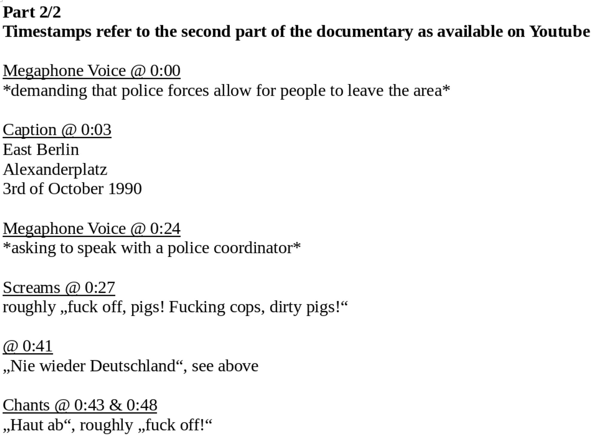 Part 2/2
Timestamps refer to the second part of the documentary as available on Youtube

Megaphone Voice @ 0:00
*demanding that police forces allow for people to leave the area*

Caption @ 0:03
East Berlin
Alexanderplatz
3rd of October 1990

Megaphone Voice @ 0:24
*asking to speak with a police coordinator*

Screams @ 0:27
roughly „fuck off, pigs! Fucking cops, dirty pigs!“

@ 0:41
„Nie wieder Deutschland“, see above

Chants @ 0:43 & 0:48
„Haut ab“, roughly „fuck off!“