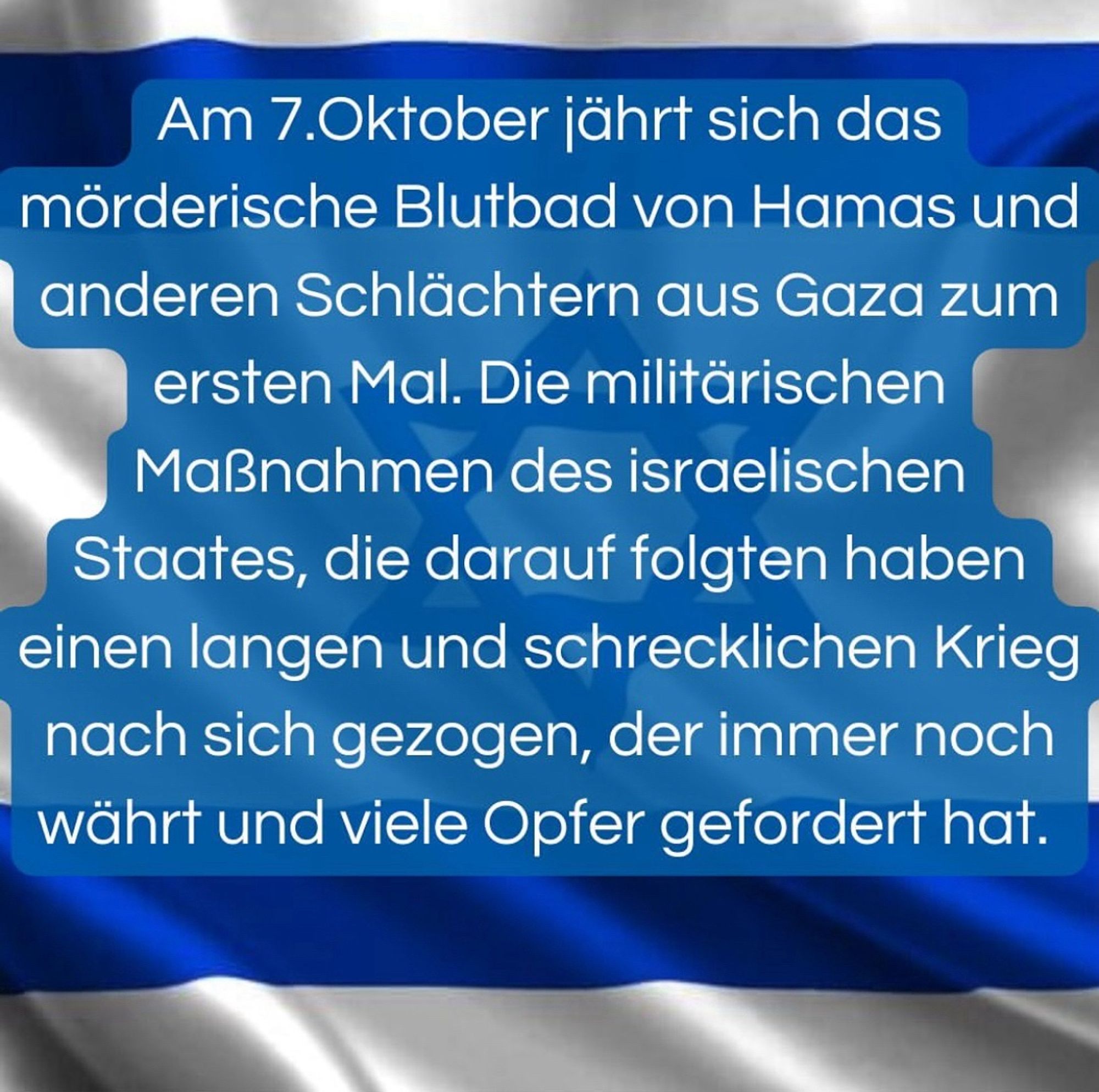 Am 7.Oktober jährt sich das mörderische Blutbad von Hamas und anderen Schlächtern aus Gaza zum ersten Mal. Die militärischen Maßnahmen des israelischen Staates, die darauf folgten haben einen langen und schrecklichen Krieg nach sich gezogen, der immer noch währt und viele Opfer gefordert hat.