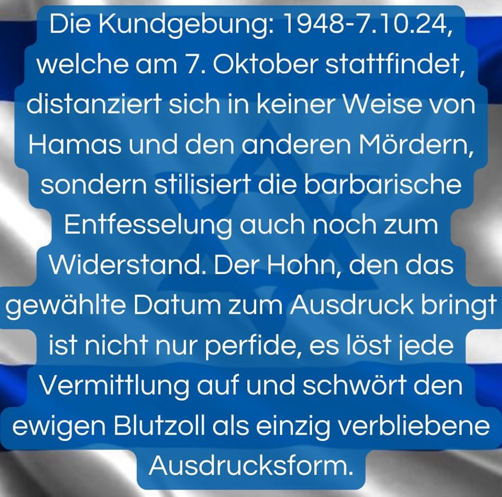 Die Kundgebung: 1948-7.10.24, welche am 7. Oktober stattfindet, distanziert sich in keiner Weise von Hamas und den anderen Mördern, sondern stilisiert die barbarische Entfesselung auch noch zum Widerstand. Der Hohn, den das gewählte Datum zum Ausdruck bringt ist nicht nur perfide, es löst jede Vermittlung auf und schwört den ewigen Blutzoll als einzig verbliebene Ausdrucksform.